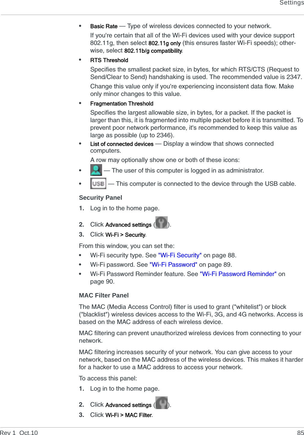 SettingsRev 1  Oct.10 85•Basic Rate — Type of wireless devices connected to your network.If you&apos;re certain that all of the Wi-Fi devices used with your device support 802.11g, then select 802.11g only (this ensures faster Wi-Fi speeds); other-wise, select 802.11b/g compatibility. •RTS ThresholdSpecifies the smallest packet size, in bytes, for which RTS/CTS (Request to Send/Clear to Send) handshaking is used. The recommended value is 2347.Change this value only if you&apos;re experiencing inconsistent data flow. Make only minor changes to this value.•Fragmentation ThresholdSpecifies the largest allowable size, in bytes, for a packet. If the packet is larger than this, it is fragmented into multiple packet before it is transmitted. To prevent poor network performance, it&apos;s recommended to keep this value as large as possible (up to 2346). •List of connected devices — Display a window that shows connected computers.A row may optionally show one or both of these icons:• — The user of this computer is logged in as administrator.• — This computer is connected to the device through the USB cable.Security Panel1. Log in to the home page.2. Click Advanced settings ().3. Click Wi-Fi &gt; Security.From this window, you can set the:•Wi-Fi security type. See &quot;Wi-Fi Security&quot; on page 88.•Wi-Fi password. See &quot;Wi-Fi Password&quot; on page 89.•Wi-Fi Password Reminder feature. See &quot;Wi-Fi Password Reminder&quot; on page 90.MAC Filter PanelThe MAC (Media Access Control) filter is used to grant (&quot;whitelist&quot;) or block (&quot;blacklist&quot;) wireless devices access to the Wi-Fi, 3G, and 4G networks. Access is based on the MAC address of each wireless device.MAC filtering can prevent unauthorized wireless devices from connecting to your network.MAC filtering increases security of your network. You can give access to your network, based on the MAC address of the wireless devices. This makes it harder for a hacker to use a MAC address to access your network.To access this panel:1. Log in to the home page.2. Click Advanced settings ().3. Click Wi-Fi &gt; MAC Filter.