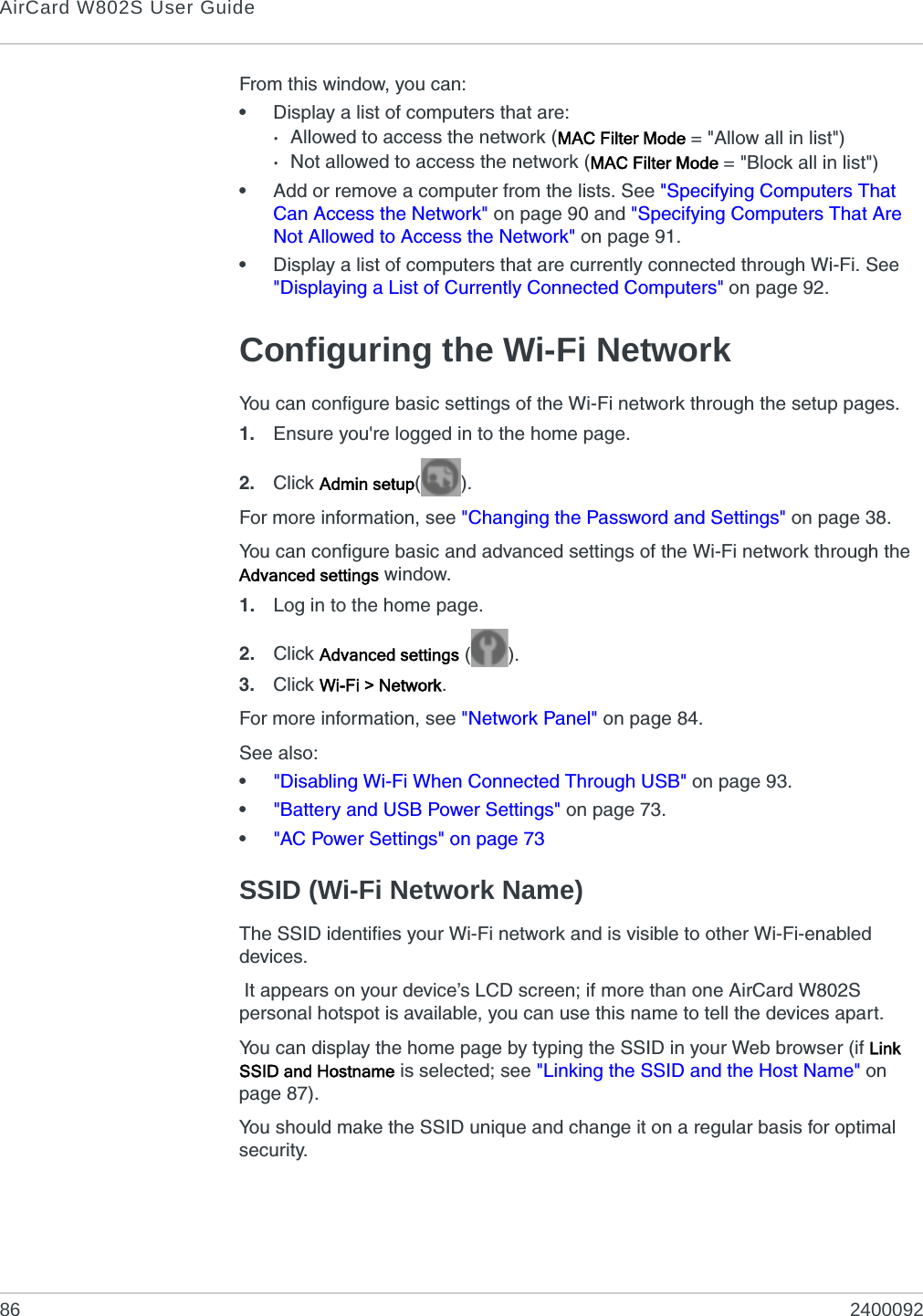 AirCard W802S User Guide86 2400092From this window, you can:•Display a list of computers that are:·Allowed to access the network (MAC Filter Mode = &quot;Allow all in list&quot;)·Not allowed to access the network (MAC Filter Mode = &quot;Block all in list&quot;)•Add or remove a computer from the lists. See &quot;Specifying Computers That Can Access the Network&quot; on page 90 and &quot;Specifying Computers That Are Not Allowed to Access the Network&quot; on page 91.•Display a list of computers that are currently connected through Wi-Fi. See &quot;Displaying a List of Currently Connected Computers&quot; on page 92.Configuring the Wi-Fi NetworkYou can configure basic settings of the Wi-Fi network through the setup pages.1. Ensure you&apos;re logged in to the home page.2. Click Admin setup().For more information, see &quot;Changing the Password and Settings&quot; on page 38.You can configure basic and advanced settings of the Wi-Fi network through the Advanced settings window.1. Log in to the home page.2. Click Advanced settings ().3. Click Wi-Fi &gt; Network.For more information, see &quot;Network Panel&quot; on page 84.See also:•&quot;Disabling Wi-Fi When Connected Through USB&quot; on page 93.•&quot;Battery and USB Power Settings&quot; on page 73.•&quot;AC Power Settings&quot; on page 73SSID (Wi-Fi Network Name)The SSID identifies your Wi-Fi network and is visible to other Wi-Fi-enabled devices. It appears on your device’s LCD screen; if more than one AirCard W802S personal hotspot is available, you can use this name to tell the devices apart.You can display the home page by typing the SSID in your Web browser (if Link SSID and Hostname is selected; see &quot;Linking the SSID and the Host Name&quot; on page 87).You should make the SSID unique and change it on a regular basis for optimal security.