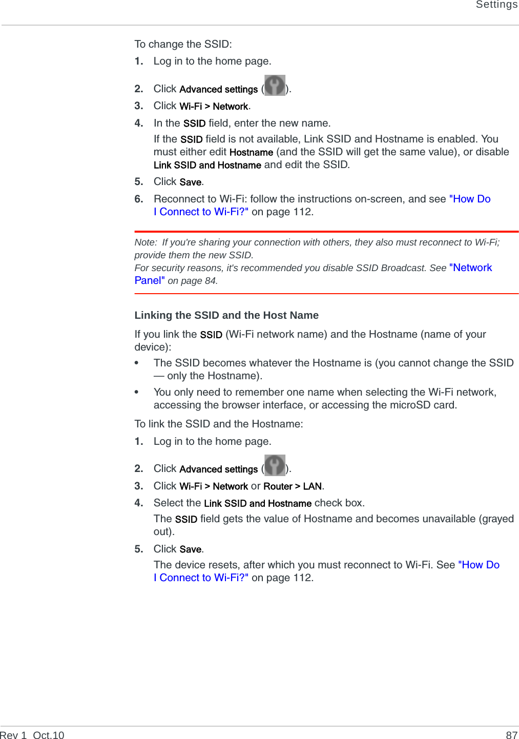 SettingsRev 1  Oct.10 87To change the SSID:1. Log in to the home page.2. Click Advanced settings ().3. Click Wi-Fi &gt; Network.4. In the SSID field, enter the new name.If the SSID field is not available, Link SSID and Hostname is enabled. You must either edit Hostname (and the SSID will get the same value), or disable Link SSID and Hostname and edit the SSID.5. Click Save.6. Reconnect to Wi-Fi: follow the instructions on-screen, and see &quot;How Do I Connect to Wi-Fi?&quot; on page 112.Note: If you&apos;re sharing your connection with others, they also must reconnect to Wi-Fi; provide them the new SSID.For security reasons, it&apos;s recommended you disable SSID Broadcast. See &quot;Network Panel&quot; on page 84.Linking the SSID and the Host NameIf you link the SSID (Wi-Fi network name) and the Hostname (name of your device):•The SSID becomes whatever the Hostname is (you cannot change the SSID — only the Hostname).•You only need to remember one name when selecting the Wi-Fi network, accessing the browser interface, or accessing the microSD card.To link the SSID and the Hostname:1. Log in to the home page.2. Click Advanced settings ().3. Click Wi-Fi &gt; Network or Router &gt; LAN.4. Select the Link SSID and Hostname check box.The SSID field gets the value of Hostname and becomes unavailable (grayed out).5. Click Save.The device resets, after which you must reconnect to Wi-Fi. See &quot;How Do I Connect to Wi-Fi?&quot; on page 112.