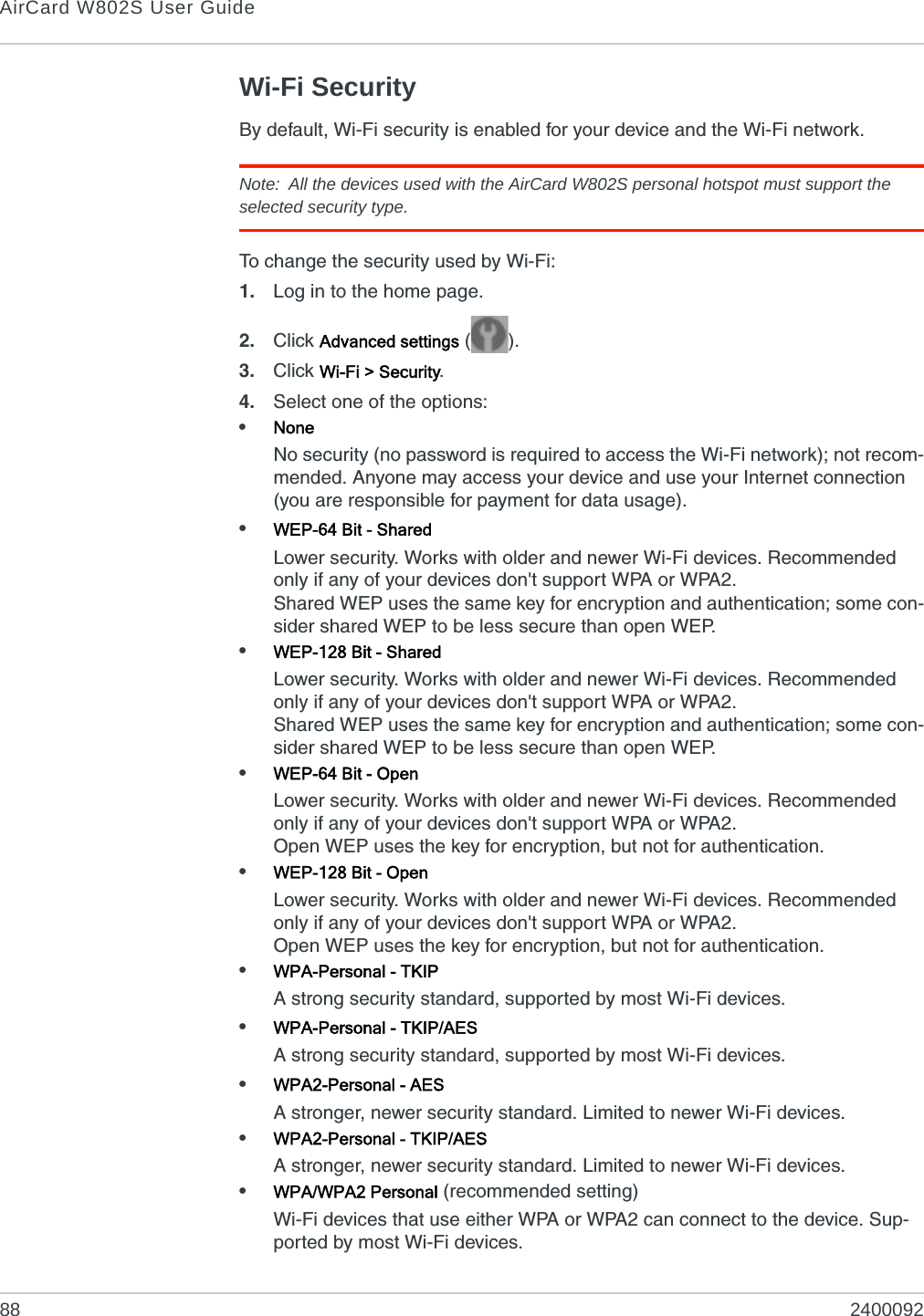 AirCard W802S User Guide88 2400092Wi-Fi SecurityBy default, Wi-Fi security is enabled for your device and the Wi-Fi network.Note: All the devices used with the AirCard W802S personal hotspot must support the selected security type. To change the security used by Wi-Fi:1. Log in to the home page.2. Click Advanced settings ().3. Click Wi-Fi &gt; Security.4. Select one of the options:•NoneNo security (no password is required to access the Wi-Fi network); not recom-mended. Anyone may access your device and use your Internet connection (you are responsible for payment for data usage).•WEP-64 Bit - SharedLower security. Works with older and newer Wi-Fi devices. Recommended only if any of your devices don&apos;t support WPA or WPA2.Shared WEP uses the same key for encryption and authentication; some con-sider shared WEP to be less secure than open WEP.•WEP-128 Bit - SharedLower security. Works with older and newer Wi-Fi devices. Recommended only if any of your devices don&apos;t support WPA or WPA2.Shared WEP uses the same key for encryption and authentication; some con-sider shared WEP to be less secure than open WEP.•WEP-64 Bit - OpenLower security. Works with older and newer Wi-Fi devices. Recommended only if any of your devices don&apos;t support WPA or WPA2.Open WEP uses the key for encryption, but not for authentication.•WEP-128 Bit - OpenLower security. Works with older and newer Wi-Fi devices. Recommended only if any of your devices don&apos;t support WPA or WPA2.Open WEP uses the key for encryption, but not for authentication.•WPA-Personal - TKIPA strong security standard, supported by most Wi-Fi devices.•WPA-Personal - TKIP/AESA strong security standard, supported by most Wi-Fi devices.•WPA2-Personal - AESA stronger, newer security standard. Limited to newer Wi-Fi devices.•WPA2-Personal - TKIP/AESA stronger, newer security standard. Limited to newer Wi-Fi devices.•WPA/WPA2 Personal (recommended setting)Wi-Fi devices that use either WPA or WPA2 can connect to the device. Sup-ported by most Wi-Fi devices.