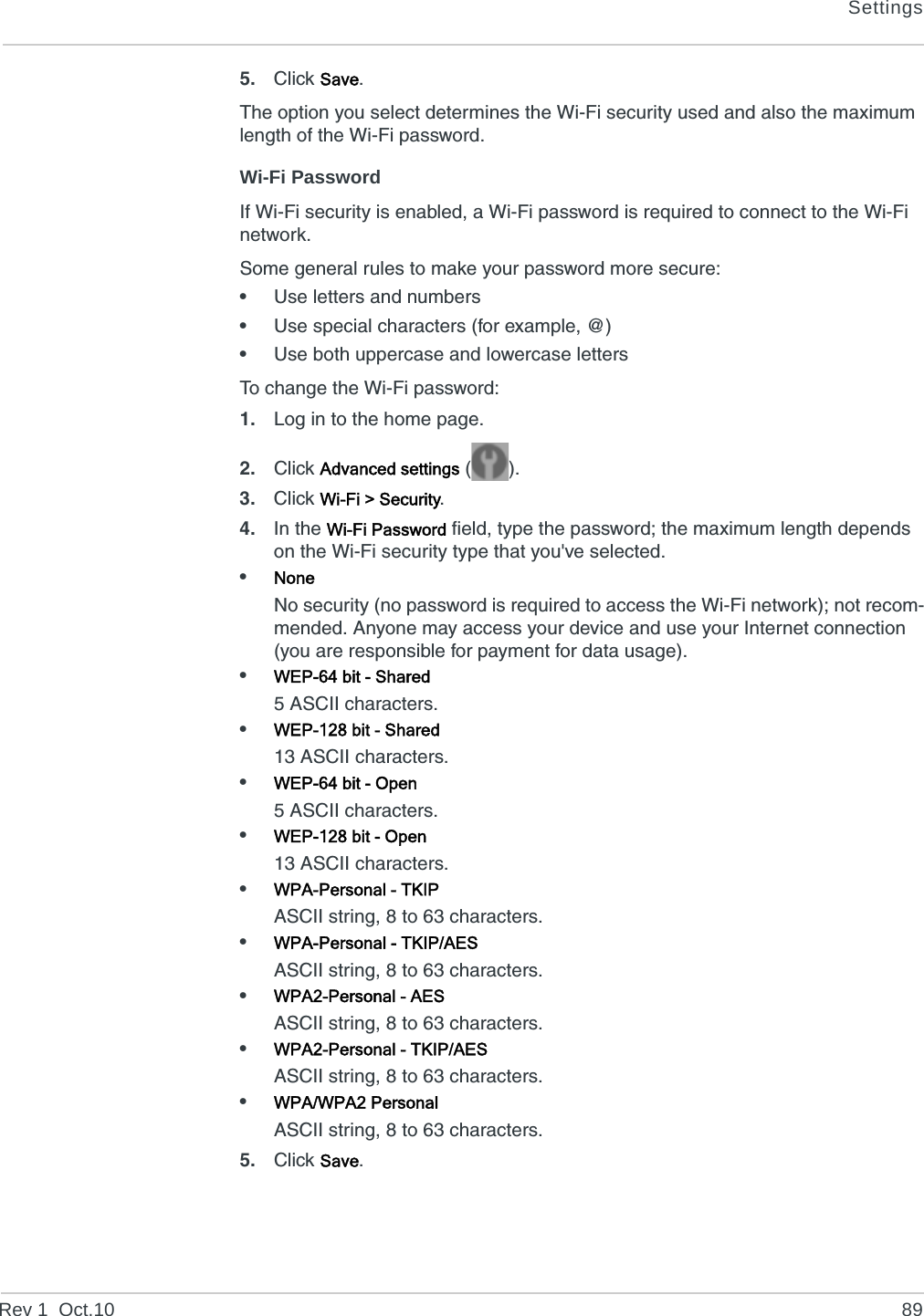 SettingsRev 1  Oct.10 895. Click Save.The option you select determines the Wi-Fi security used and also the maximum length of the Wi-Fi password.Wi-Fi PasswordIf Wi-Fi security is enabled, a Wi-Fi password is required to connect to the Wi-Fi network.Some general rules to make your password more secure: •Use letters and numbers•Use special characters (for example, @)•Use both uppercase and lowercase lettersTo change the Wi-Fi password:1. Log in to the home page.2. Click Advanced settings ().3. Click Wi-Fi &gt; Security.4. In the Wi-Fi Password field, type the password; the maximum length depends on the Wi-Fi security type that you&apos;ve selected.•NoneNo security (no password is required to access the Wi-Fi network); not recom-mended. Anyone may access your device and use your Internet connection (you are responsible for payment for data usage). •WEP-64 bit - Shared5 ASCII characters.•WEP-128 bit - Shared13 ASCII characters.•WEP-64 bit - Open5 ASCII characters.•WEP-128 bit - Open13 ASCII characters.•WPA-Personal - TKIPASCII string, 8 to 63 characters.•WPA-Personal - TKIP/AESASCII string, 8 to 63 characters.•WPA2-Personal - AESASCII string, 8 to 63 characters.•WPA2-Personal - TKIP/AESASCII string, 8 to 63 characters.•WPA/WPA2 PersonalASCII string, 8 to 63 characters.5. Click Save.