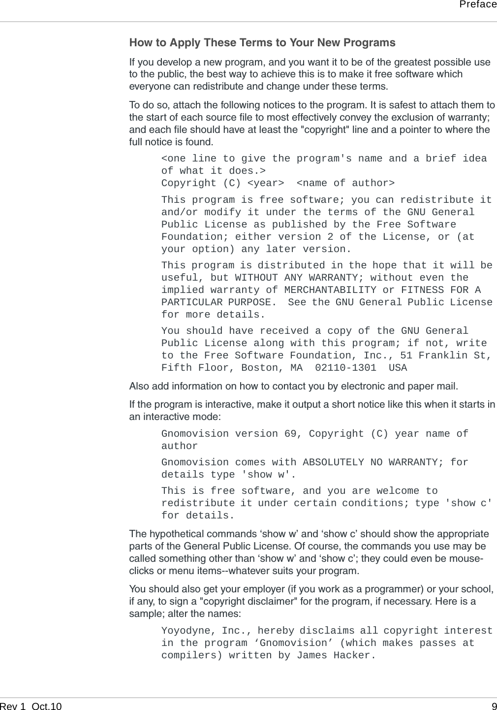 PrefaceRev 1  Oct.10 9How to Apply These Terms to Your New ProgramsIf you develop a new program, and you want it to be of the greatest possible use to the public, the best way to achieve this is to make it free software which everyone can redistribute and change under these terms.To do so, attach the following notices to the program. It is safest to attach them to the start of each source file to most effectively convey the exclusion of warranty; and each file should have at least the &quot;copyright&quot; line and a pointer to where the full notice is found. &lt;one line to give the program&apos;s name and a brief idea of what it does.&gt;Copyright (C) &lt;year&gt;  &lt;name of author&gt;This program is free software; you can redistribute it and/or modify it under the terms of the GNU General Public License as published by the Free Software Foundation; either version 2 of the License, or (at your option) any later version.This program is distributed in the hope that it will be useful, but WITHOUT ANY WARRANTY; without even the implied warranty of MERCHANTABILITY or FITNESS FOR A PARTICULAR PURPOSE.  See the GNU General Public License for more details.You should have received a copy of the GNU General Public License along with this program; if not, write to the Free Software Foundation, Inc., 51 Franklin St, Fifth Floor, Boston, MA  02110-1301  USAAlso add information on how to contact you by electronic and paper mail. If the program is interactive, make it output a short notice like this when it starts in an interactive mode: Gnomovision version 69, Copyright (C) year name of authorGnomovision comes with ABSOLUTELY NO WARRANTY; for details type &apos;show w&apos;.This is free software, and you are welcome to redistribute it under certain conditions; type &apos;show c&apos; for details.The hypothetical commands ‘show w’ and ‘show c’ should show the appropriate parts of the General Public License. Of course, the commands you use may be called something other than ‘show w’ and ‘show c’; they could even be mouse-clicks or menu items--whatever suits your program. You should also get your employer (if you work as a programmer) or your school, if any, to sign a &quot;copyright disclaimer&quot; for the program, if necessary. Here is a sample; alter the names: Yoyodyne, Inc., hereby disclaims all copyright interest in the program ‘Gnomovision’ (which makes passes at compilers) written by James Hacker.