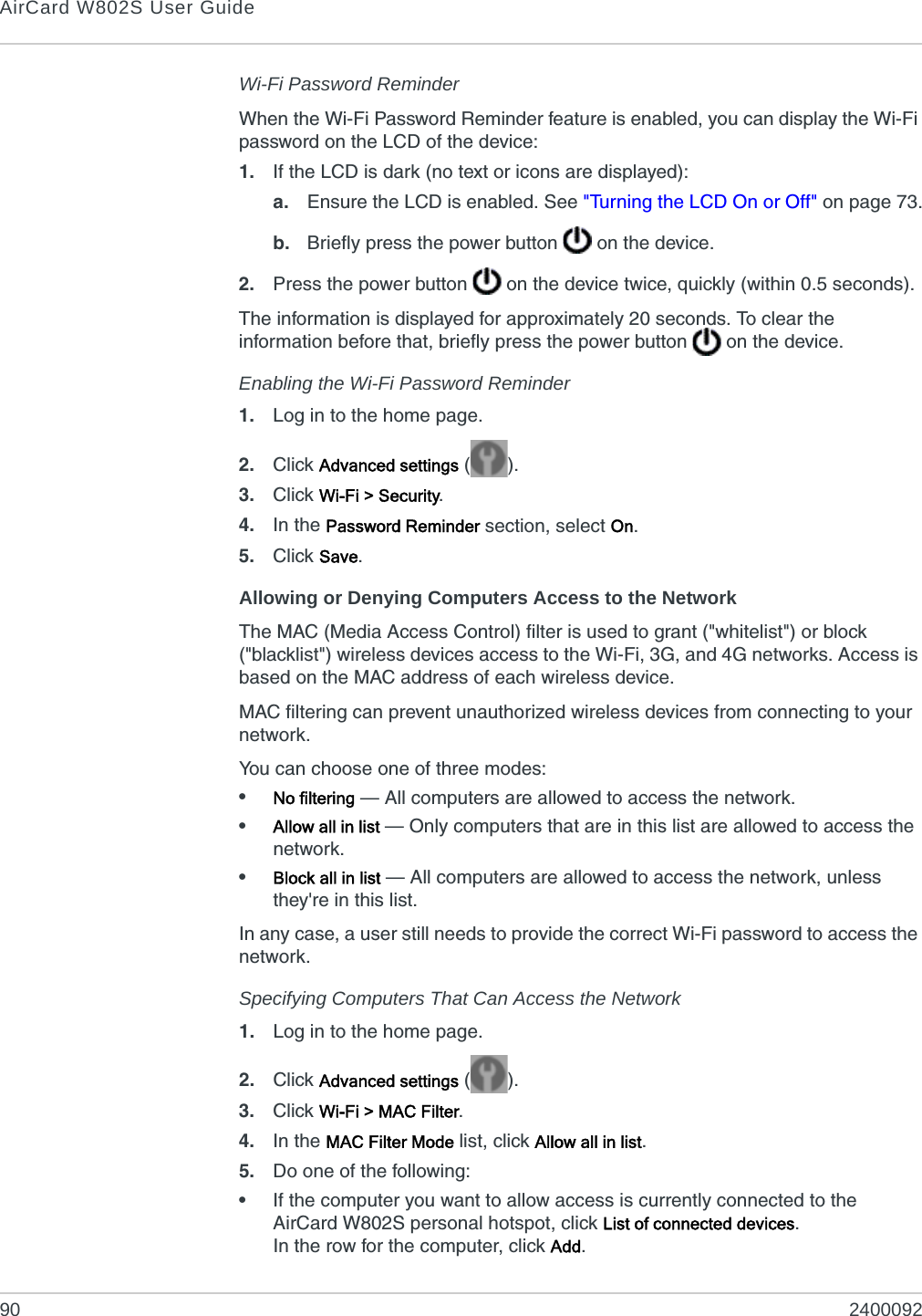 AirCard W802S User Guide90 2400092Wi-Fi Password ReminderWhen the Wi-Fi Password Reminder feature is enabled, you can display the Wi-Fi password on the LCD of the device:1. If the LCD is dark (no text or icons are displayed):a. Ensure the LCD is enabled. See &quot;Turning the LCD On or Off&quot; on page 73.b. Briefly press the power button   on the device.2. Press the power button   on the device twice, quickly (within 0.5 seconds).The information is displayed for approximately 20 seconds. To clear the information before that, briefly press the power button   on the device.Enabling the Wi-Fi Password Reminder1. Log in to the home page.2. Click Advanced settings ().3. Click Wi-Fi &gt; Security.4. In the Password Reminder section, select On.5. Click Save.Allowing or Denying Computers Access to the NetworkThe MAC (Media Access Control) filter is used to grant (&quot;whitelist&quot;) or block (&quot;blacklist&quot;) wireless devices access to the Wi-Fi, 3G, and 4G networks. Access is based on the MAC address of each wireless device.MAC filtering can prevent unauthorized wireless devices from connecting to your network.You can choose one of three modes:•No filtering — All computers are allowed to access the network.•Allow all in list — Only computers that are in this list are allowed to access the network.•Block all in list — All computers are allowed to access the network, unless they&apos;re in this list.In any case, a user still needs to provide the correct Wi-Fi password to access the network.Specifying Computers That Can Access the Network1. Log in to the home page.2. Click Advanced settings ().3. Click Wi-Fi &gt; MAC Filter.4. In the MAC Filter Mode list, click Allow all in list.5. Do one of the following:•If the computer you want to allow access is currently connected to the AirCard W802S personal hotspot, click List of connected devices.In the row for the computer, click Add.