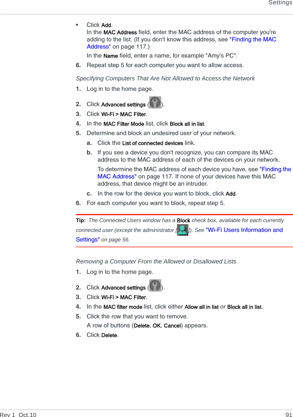 SettingsRev 1  Oct.10 91•Click Add.In the MAC Address field, enter the MAC address of the computer you&apos;re adding to the list. (If you don&apos;t know this address, see &quot;Finding the MAC Address&quot; on page 117.)In the Name field, enter a name, for example &quot;Amy&apos;s PC&quot;.6. Repeat step 5 for each computer you want to allow access.Specifying Computers That Are Not Allowed to Access the Network1. Log in to the home page.2. Click Advanced settings ().3. Click Wi-Fi &gt; MAC Filter.4. In the MAC Filter Mode list, click Block all in list.5. Determine and block an undesired user of your network.a. Click the List of connected devices link.b. If you see a device you don&apos;t recognize, you can compare its MAC address to the MAC address of each of the devices on your network.To determine the MAC address of each device you have, see &quot;Finding the MAC Address&quot; on page 117. If none of your devices have this MAC address, that device might be an intruder.c. In the row for the device you want to block, click Add.6. For each computer you want to block, repeat step 5.Tip: The Connected Users window has a Block check box, available for each currently connected user (except the administrator [ ]). See &quot;Wi-Fi Users Information and Settings&quot; on page 56.Removing a Computer From the Allowed or Disallowed Lists1. Log in to the home page.2. Click Advanced settings ().3. Click Wi-Fi &gt; MAC Filter.4. In the MAC filter mode list, click either Allow all in list or Block all in list.5. Click the row that you want to remove.A row of buttons (Delete, OK, Cancel) appears.6. Click Delete.