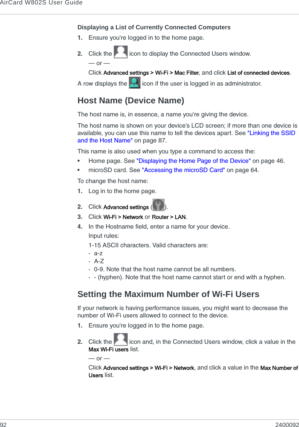 AirCard W802S User Guide92 2400092Displaying a List of Currently Connected Computers1. Ensure you&apos;re logged in to the home page.2. Click the   icon to display the Connected Users window.— or —Click Advanced settings &gt; Wi-Fi &gt; Mac Filter, and click List of connected devices.A row displays the   icon if the user is logged in as administrator.Host Name (Device Name)The host name is, in essence, a name you&apos;re giving the device.The host name is shown on your device’s LCD screen; if more than one device is available, you can use this name to tell the devices apart. See &quot;Linking the SSID and the Host Name&quot; on page 87.This name is also used when you type a command to access the:•Home page. See &quot;Displaying the Home Page of the Device&quot; on page 46.•microSD card. See &quot;Accessing the microSD Card&quot; on page 64.To change the host name:1. Log in to the home page.2. Click Advanced settings ().3. Click Wi-Fi &gt; Network or Router &gt; LAN.4. In the Hostname field, enter a name for your device.Input rules:1-15 ASCII characters. Valid characters are:·a-z·A-Z·0-9. Note that the host name cannot be all numbers.·- (hyphen). Note that the host name cannot start or end with a hyphen.Setting the Maximum Number of Wi-Fi UsersIf your network is having performance issues, you might want to decrease the number of Wi-Fi users allowed to connect to the device.1. Ensure you&apos;re logged in to the home page.2. Click the   icon and, in the Connected Users window, click a value in the Max Wi-Fi users list.— or —Click Advanced settings &gt; Wi-Fi &gt; Network, and click a value in the Max Number of Users list.