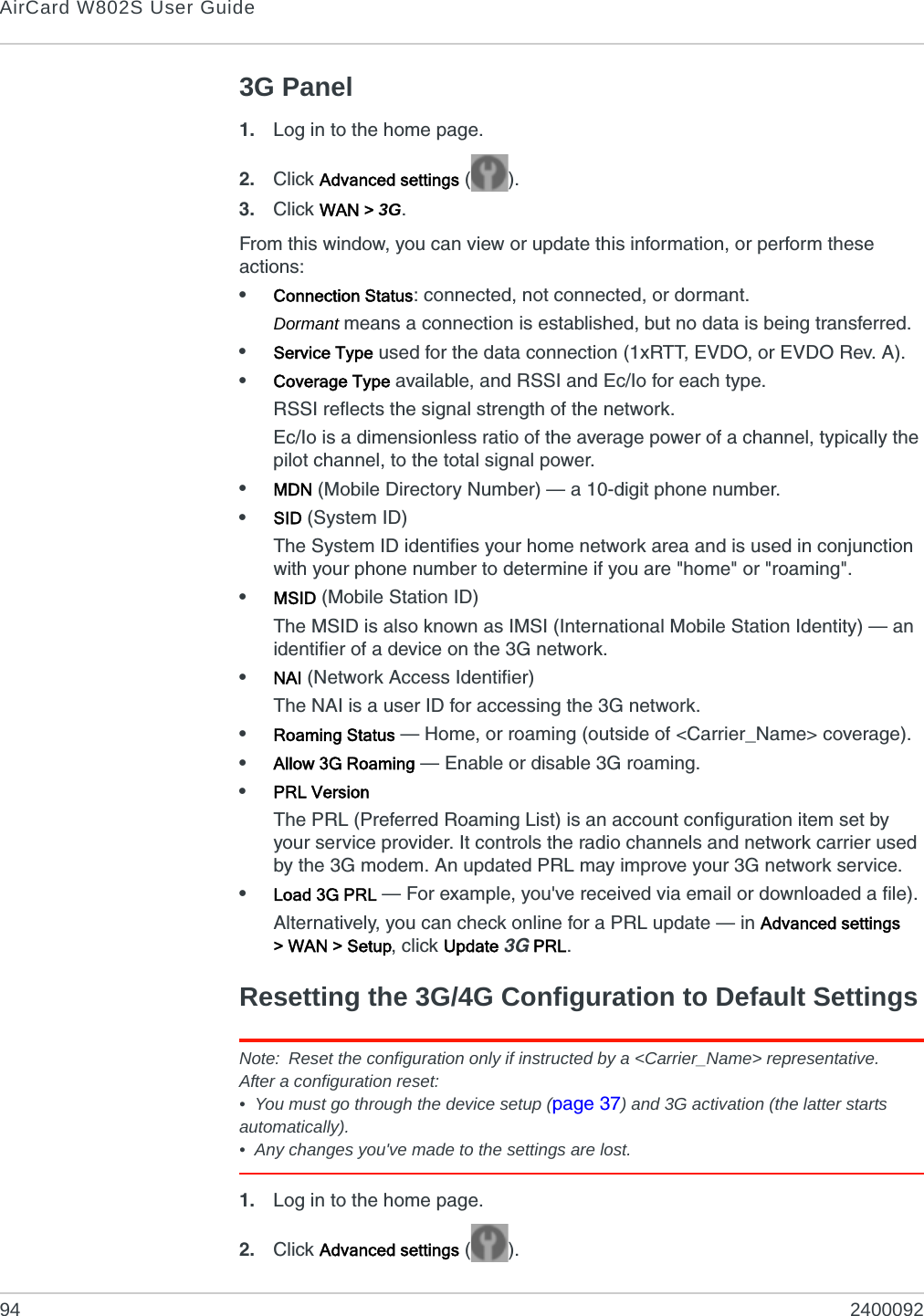 AirCard W802S User Guide94 24000923G Panel1. Log in to the home page.2. Click Advanced settings ().3. Click WAN &gt; 3G.From this window, you can view or update this information, or perform these actions:•Connection Status: connected, not connected, or dormant.Dormant means a connection is established, but no data is being transferred.•Service Type used for the data connection (1xRTT, EVDO, or EVDO Rev. A).•Coverage Type available, and RSSI and Ec/Io for each type.RSSI reflects the signal strength of the network.Ec/Io is a dimensionless ratio of the average power of a channel, typically the pilot channel, to the total signal power.•MDN (Mobile Directory Number) — a 10-digit phone number. •SID (System ID)The System ID identifies your home network area and is used in conjunction with your phone number to determine if you are &quot;home&quot; or &quot;roaming&quot;.•MSID (Mobile Station ID)The MSID is also known as IMSI (International Mobile Station Identity) — an identifier of a device on the 3G network.•NAI (Network Access Identifier)The NAI is a user ID for accessing the 3G network.•Roaming Status — Home, or roaming (outside of &lt;Carrier_Name&gt; coverage).•Allow 3G Roaming — Enable or disable 3G roaming.•PRL VersionThe PRL (Preferred Roaming List) is an account configuration item set by your service provider. It controls the radio channels and network carrier used by the 3G modem. An updated PRL may improve your 3G network service.•Load 3G PRL — For example, you&apos;ve received via email or downloaded a file).Alternatively, you can check online for a PRL update — in Advanced settings &gt; WAN &gt; Setup, click Update 3G PRL.Resetting the 3G/4G Configuration to Default SettingsNote: Reset the configuration only if instructed by a &lt;Carrier_Name&gt; representative.After a configuration reset:• You must go through the device setup (page 37) and 3G activation (the latter starts automatically).• Any changes you&apos;ve made to the settings are lost.1. Log in to the home page.2. Click Advanced settings ().