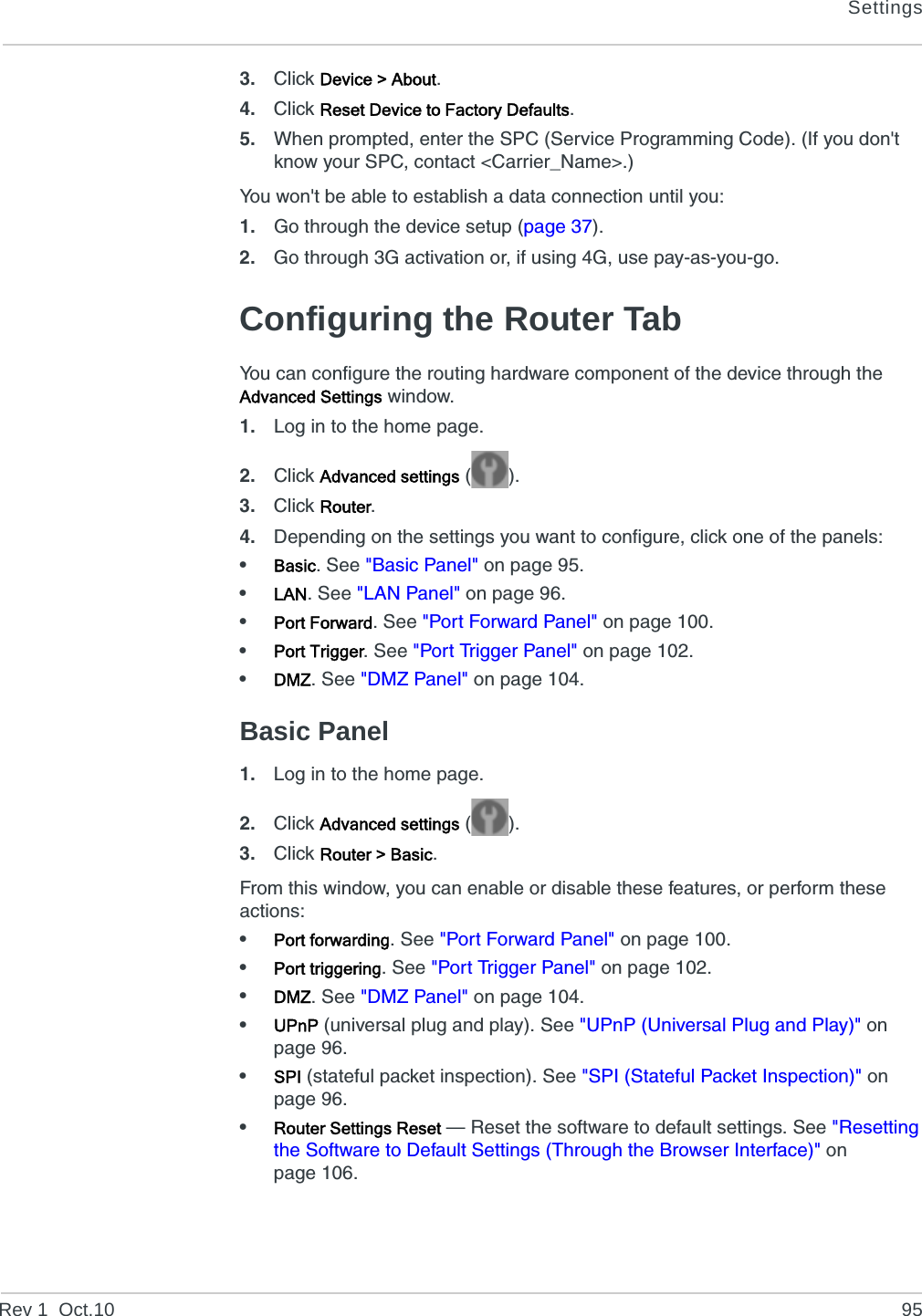SettingsRev 1  Oct.10 953. Click Device &gt; About.4. Click Reset Device to Factory Defaults.5. When prompted, enter the SPC (Service Programming Code). (If you don&apos;t know your SPC, contact &lt;Carrier_Name&gt;.)You won&apos;t be able to establish a data connection until you:1. Go through the device setup (page 37).2. Go through 3G activation or, if using 4G, use pay-as-you-go.Configuring the Router TabYou can configure the routing hardware component of the device through the Advanced Settings window.1. Log in to the home page.2. Click Advanced settings ().3. Click Router.4. Depending on the settings you want to configure, click one of the panels:•Basic. See &quot;Basic Panel&quot; on page 95.•LAN. See &quot;LAN Panel&quot; on page 96.•Port Forward. See &quot;Port Forward Panel&quot; on page 100.•Port Trigger. See &quot;Port Trigger Panel&quot; on page 102.•DMZ. See &quot;DMZ Panel&quot; on page 104.Basic Panel1. Log in to the home page.2. Click Advanced settings ().3. Click Router &gt; Basic.From this window, you can enable or disable these features, or perform these actions:•Port forwarding. See &quot;Port Forward Panel&quot; on page 100.•Port triggering. See &quot;Port Trigger Panel&quot; on page 102.•DMZ. See &quot;DMZ Panel&quot; on page 104.•UPnP (universal plug and play). See &quot;UPnP (Universal Plug and Play)&quot; on page 96.•SPI (stateful packet inspection). See &quot;SPI (Stateful Packet Inspection)&quot; on page 96.•Router Settings Reset — Reset the software to default settings. See &quot;Resetting the Software to Default Settings (Through the Browser Interface)&quot; on page 106.