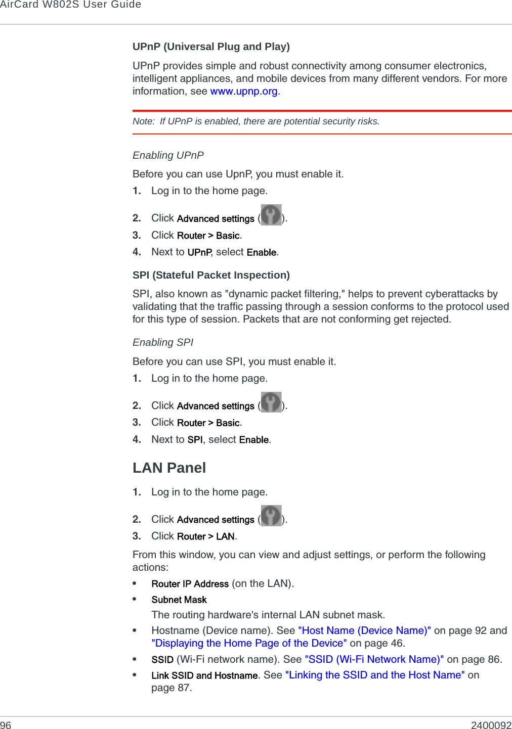 AirCard W802S User Guide96 2400092UPnP (Universal Plug and Play)UPnP provides simple and robust connectivity among consumer electronics, intelligent appliances, and mobile devices from many different vendors. For more information, see www.upnp.org.Note: If UPnP is enabled, there are potential security risks.Enabling UPnPBefore you can use UpnP, you must enable it.1. Log in to the home page.2. Click Advanced settings ().3. Click Router &gt; Basic.4. Next to UPnP, select Enable.SPI (Stateful Packet Inspection)SPI, also known as &quot;dynamic packet filtering,&quot; helps to prevent cyberattacks by validating that the traffic passing through a session conforms to the protocol used for this type of session. Packets that are not conforming get rejected.Enabling SPIBefore you can use SPI, you must enable it.1. Log in to the home page.2. Click Advanced settings ().3. Click Router &gt; Basic.4. Next to SPI, select Enable.LAN Panel1. Log in to the home page.2. Click Advanced settings ().3. Click Router &gt; LAN.From this window, you can view and adjust settings, or perform the following actions:•Router IP Address (on the LAN).•Subnet MaskThe routing hardware&apos;s internal LAN subnet mask.•Hostname (Device name). See &quot;Host Name (Device Name)&quot; on page 92 and &quot;Displaying the Home Page of the Device&quot; on page 46.•SSID (Wi-Fi network name). See &quot;SSID (Wi-Fi Network Name)&quot; on page 86.•Link SSID and Hostname. See &quot;Linking the SSID and the Host Name&quot; on page 87.