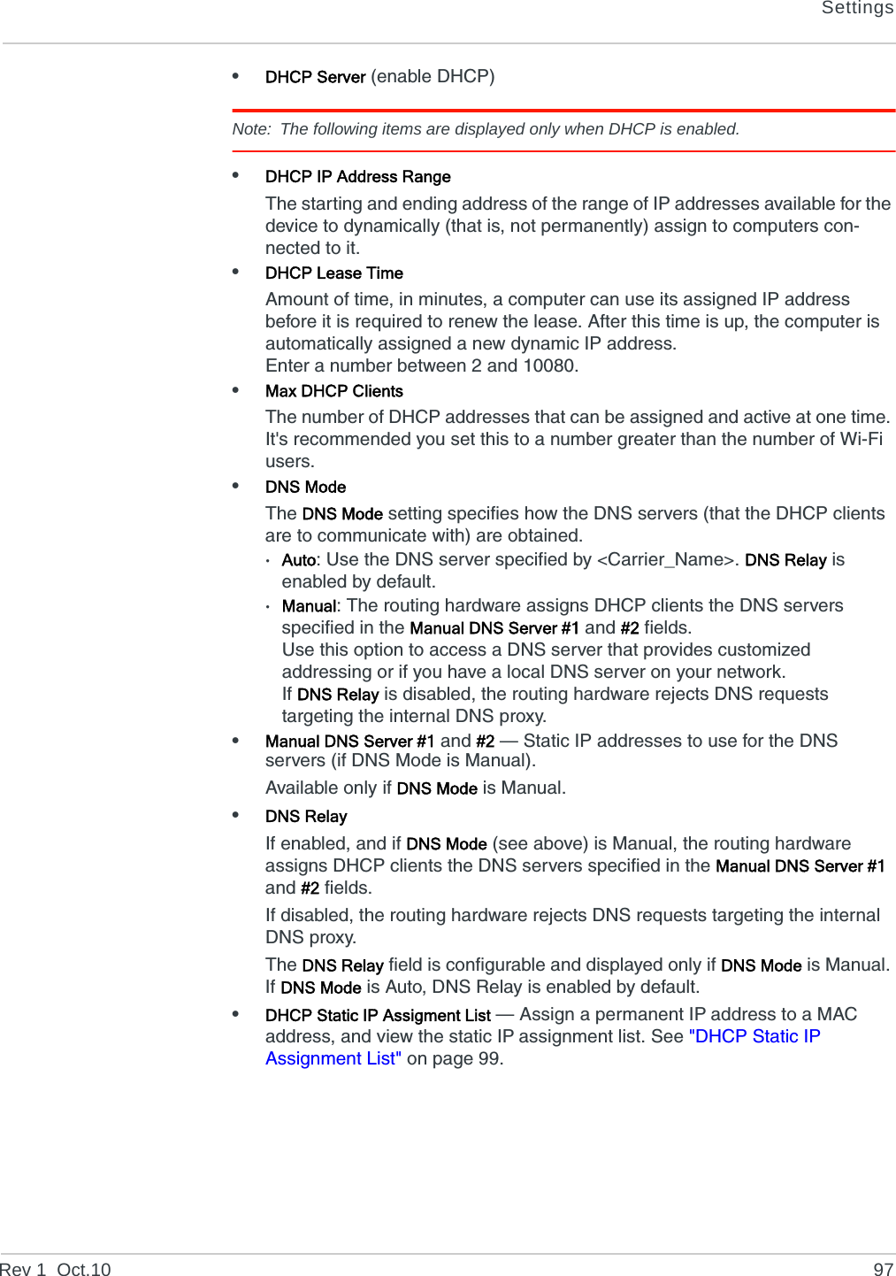 SettingsRev 1  Oct.10 97•DHCP Server (enable DHCP)Note: The following items are displayed only when DHCP is enabled.•DHCP IP Address RangeThe starting and ending address of the range of IP addresses available for the device to dynamically (that is, not permanently) assign to computers con-nected to it.•DHCP Lease TimeAmount of time, in minutes, a computer can use its assigned IP address before it is required to renew the lease. After this time is up, the computer is automatically assigned a new dynamic IP address.Enter a number between 2 and 10080.•Max DHCP ClientsThe number of DHCP addresses that can be assigned and active at one time. It&apos;s recommended you set this to a number greater than the number of Wi-Fi users.•DNS ModeThe DNS Mode setting specifies how the DNS servers (that the DHCP clients are to communicate with) are obtained.·Auto: Use the DNS server specified by &lt;Carrier_Name&gt;. DNS Relay is enabled by default.·Manual: The routing hardware assigns DHCP clients the DNS servers specified in the Manual DNS Server #1 and #2 fields.Use this option to access a DNS server that provides customized addressing or if you have a local DNS server on your network.If DNS Relay is disabled, the routing hardware rejects DNS requests targeting the internal DNS proxy.•Manual DNS Server #1 and #2 — Static IP addresses to use for the DNS servers (if DNS Mode is Manual).Available only if DNS Mode is Manual.•DNS RelayIf enabled, and if DNS Mode (see above) is Manual, the routing hardware assigns DHCP clients the DNS servers specified in the Manual DNS Server #1 and #2 fields.If disabled, the routing hardware rejects DNS requests targeting the internal DNS proxy. The DNS Relay field is configurable and displayed only if DNS Mode is Manual. If DNS Mode is Auto, DNS Relay is enabled by default.•DHCP Static IP Assigment List — Assign a permanent IP address to a MAC address, and view the static IP assignment list. See &quot;DHCP Static IP Assignment List&quot; on page 99.