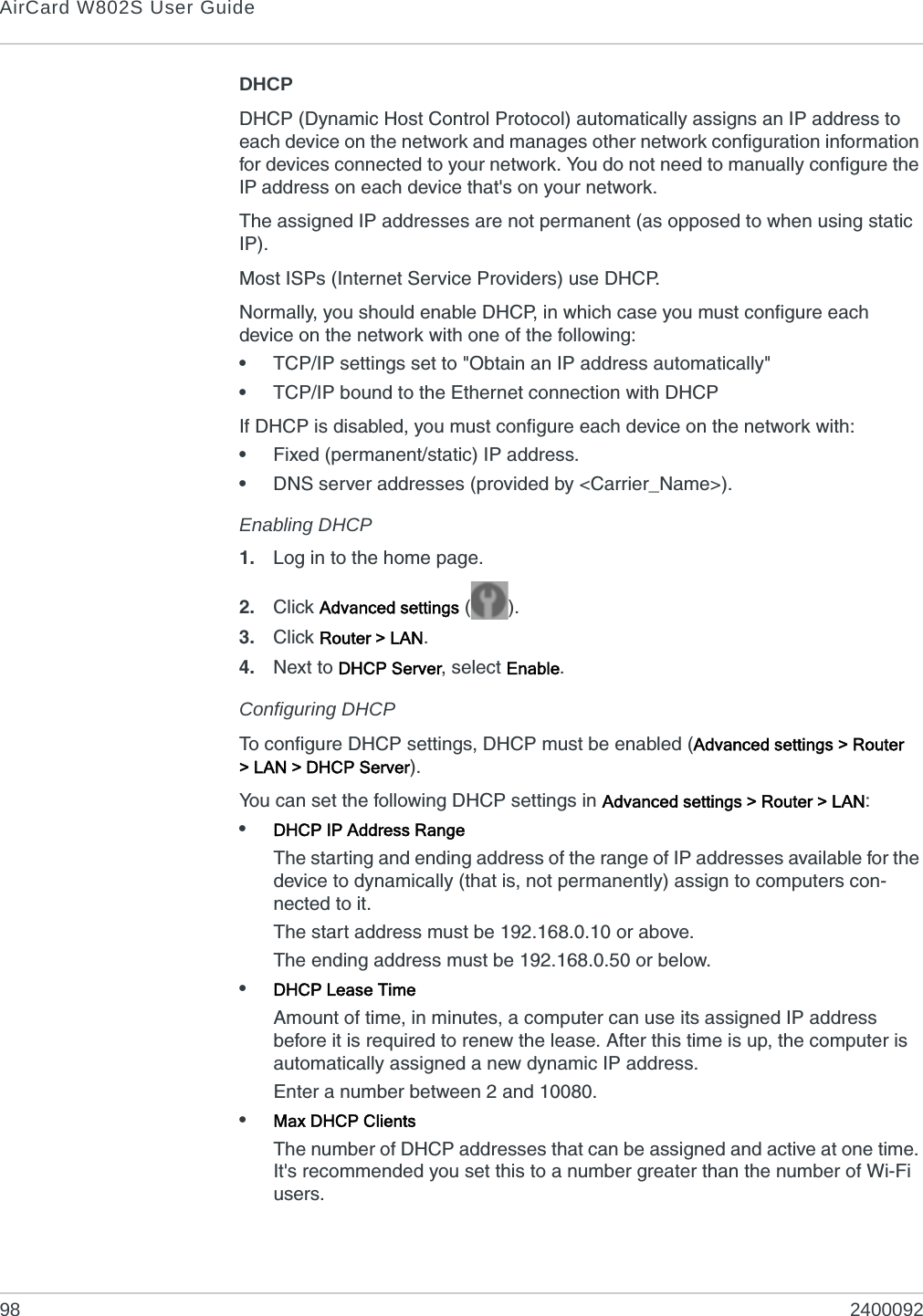 AirCard W802S User Guide98 2400092DHCPDHCP (Dynamic Host Control Protocol) automatically assigns an IP address to each device on the network and manages other network configuration information for devices connected to your network. You do not need to manually configure the IP address on each device that&apos;s on your network.The assigned IP addresses are not permanent (as opposed to when using static IP).Most ISPs (Internet Service Providers) use DHCP.Normally, you should enable DHCP, in which case you must configure each device on the network with one of the following:•TCP/IP settings set to &quot;Obtain an IP address automatically&quot;•TCP/IP bound to the Ethernet connection with DHCPIf DHCP is disabled, you must configure each device on the network with:•Fixed (permanent/static) IP address.•DNS server addresses (provided by &lt;Carrier_Name&gt;).Enabling DHCP1. Log in to the home page.2. Click Advanced settings ().3. Click Router &gt; LAN.4. Next to DHCP Server, select Enable.Configuring DHCPTo configure DHCP settings, DHCP must be enabled (Advanced settings &gt; Router &gt; LAN &gt; DHCP Server).You can set the following DHCP settings in Advanced settings &gt; Router &gt; LAN:•DHCP IP Address RangeThe starting and ending address of the range of IP addresses available for the device to dynamically (that is, not permanently) assign to computers con-nected to it.The start address must be 192.168.0.10 or above.The ending address must be 192.168.0.50 or below.•DHCP Lease TimeAmount of time, in minutes, a computer can use its assigned IP address before it is required to renew the lease. After this time is up, the computer is automatically assigned a new dynamic IP address.Enter a number between 2 and 10080.•Max DHCP ClientsThe number of DHCP addresses that can be assigned and active at one time. It&apos;s recommended you set this to a number greater than the number of Wi-Fi users.