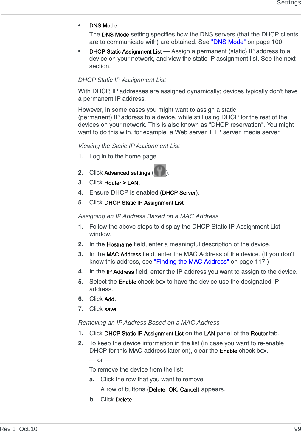 SettingsRev 1  Oct.10 99•DNS ModeThe DNS Mode setting specifies how the DNS servers (that the DHCP clients are to communicate with) are obtained. See &quot;DNS Mode&quot; on page 100.•DHCP Static Assignment List — Assign a permanent (static) IP address to a device on your network, and view the static IP assignment list. See the next section.DHCP Static IP Assignment ListWith DHCP, IP addresses are assigned dynamically; devices typically don&apos;t have a permanent IP address.However, in some cases you might want to assign a static (permanent) IP address to a device, while still using DHCP for the rest of the devices on your network. This is also known as &quot;DHCP reservation&quot;. You might want to do this with, for example, a Web server, FTP server, media server.Viewing the Static IP Assignment List1. Log in to the home page.2. Click Advanced settings ().3. Click Router &gt; LAN.4. Ensure DHCP is enabled (DHCP Server).5. Click DHCP Static IP Assignment List.Assigning an IP Address Based on a MAC Address1. Follow the above steps to display the DHCP Static IP Assignment List window.2. In the Hostname field, enter a meaningful description of the device.3. In the MAC Address field, enter the MAC Address of the device. (If you don&apos;t know this address, see &quot;Finding the MAC Address&quot; on page 117.)4. In the IP Address field, enter the IP address you want to assign to the device.5. Select the Enable check box to have the device use the designated IP address.6. Click Add.7. Click save.Removing an IP Address Based on a MAC Address1. Click DHCP Static IP Assignment List on the LAN panel of the Router tab.2. To keep the device information in the list (in case you want to re-enable DHCP for this MAC address later on), clear the Enable check box.— or —To remove the device from the list:a. Click the row that you want to remove.A row of buttons (Delete, OK, Cancel) appears.b. Click Delete.