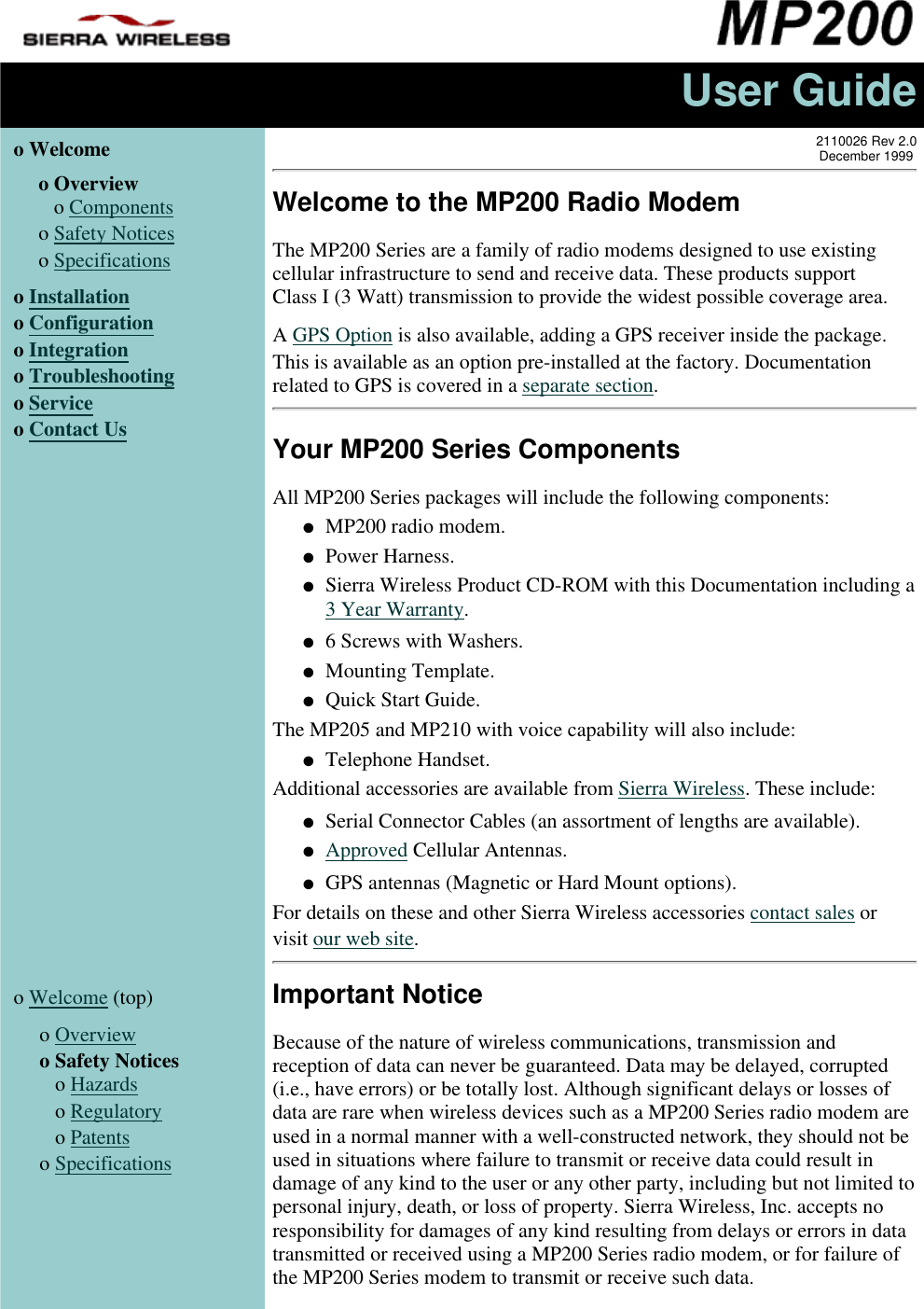 User Guideo Welcome  o Overview   o Componentso Safety Noticeso Specificationso Installationo Configurationo Integrationo Troubleshootingo Serviceo Contact Us2110026 Rev 2.0December 1999Welcome to the MP200 Radio ModemThe MP200 Series are a family of radio modems designed to use existingcellular infrastructure to send and receive data. These products supportClass I (3 Watt) transmission to provide the widest possible coverage area.A GPS Option is also available, adding a GPS receiver inside the package.This is available as an option pre-installed at the factory. Documentationrelated to GPS is covered in a separate section.Your MP200 Series ComponentsAll MP200 Series packages will include the following components:MP200 radio modem.●   Power Harness.●   Sierra Wireless Product CD-ROM with this Documentation including a3 Year Warranty.●   6 Screws with Washers.●   Mounting Template.●   Quick Start Guide.●   The MP205 and MP210 with voice capability will also include:Telephone Handset.●   Additional accessories are available from Sierra Wireless. These include:Serial Connector Cables (an assortment of lengths are available).●   Approved Cellular Antennas.●   GPS antennas (Magnetic or Hard Mount options).●   For details on these and other Sierra Wireless accessories contact sales orvisit our web site.o Welcome (top)  o Overviewo Safety Notices   o Hazards   o Regulatory   o Patentso SpecificationsImportant NoticeBecause of the nature of wireless communications, transmission andreception of data can never be guaranteed. Data may be delayed, corrupted(i.e., have errors) or be totally lost. Although significant delays or losses ofdata are rare when wireless devices such as a MP200 Series radio modem areused in a normal manner with a well-constructed network, they should not beused in situations where failure to transmit or receive data could result indamage of any kind to the user or any other party, including but not limited topersonal injury, death, or loss of property. Sierra Wireless, Inc. accepts noresponsibility for damages of any kind resulting from delays or errors in datatransmitted or received using a MP200 Series radio modem, or for failure ofthe MP200 Series modem to transmit or receive such data.  