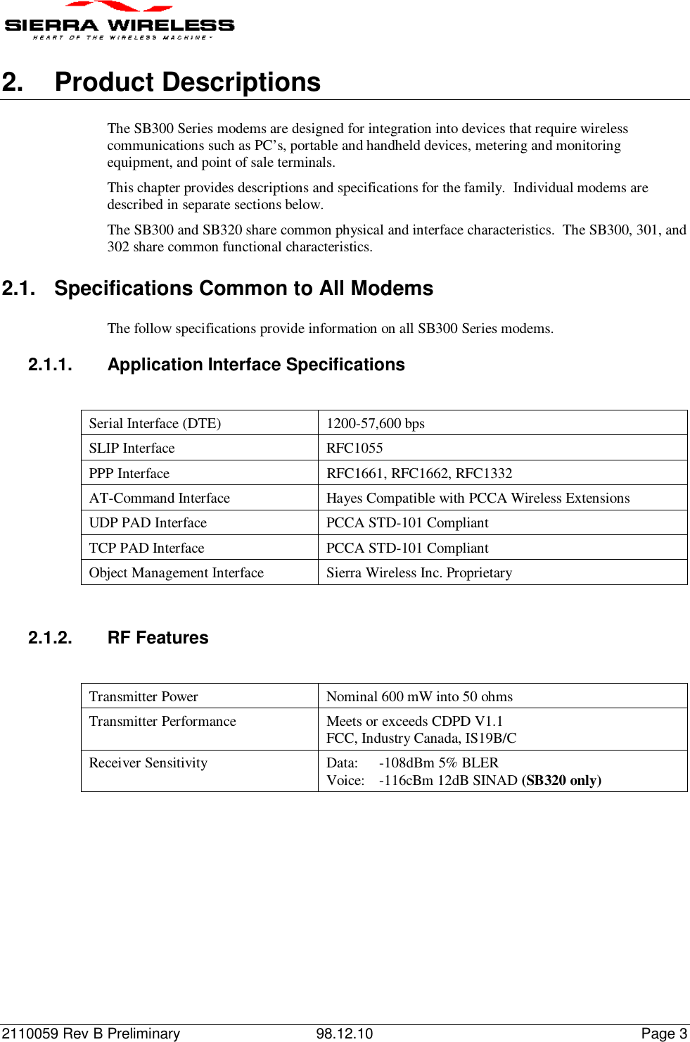 2110059 Rev B Preliminary 98.12.10 Page 32. Product DescriptionsThe SB300 Series modems are designed for integration into devices that require wirelesscommunications such as PC’s, portable and handheld devices, metering and monitoringequipment, and point of sale terminals.This chapter provides descriptions and specifications for the family.  Individual modems aredescribed in separate sections below.The SB300 and SB320 share common physical and interface characteristics.  The SB300, 301, and302 share common functional characteristics.2.1.  Specifications Common to All ModemsThe follow specifications provide information on all SB300 Series modems.2.1.1.  Application Interface SpecificationsSerial Interface (DTE) 1200-57,600 bpsSLIP Interface RFC1055PPP Interface RFC1661, RFC1662, RFC1332AT-Command Interface Hayes Compatible with PCCA Wireless ExtensionsUDP PAD Interface PCCA STD-101 CompliantTCP PAD Interface PCCA STD-101 CompliantObject Management Interface Sierra Wireless Inc. Proprietary2.1.2. RF FeaturesTransmitter Power Nominal 600 mW into 50 ohmsTransmitter Performance Meets or exceeds CDPD V1.1FCC, Industry Canada, IS19B/CReceiver Sensitivity Data: -108dBm 5% BLERVoice: -116cBm 12dB SINAD (SB320 only)