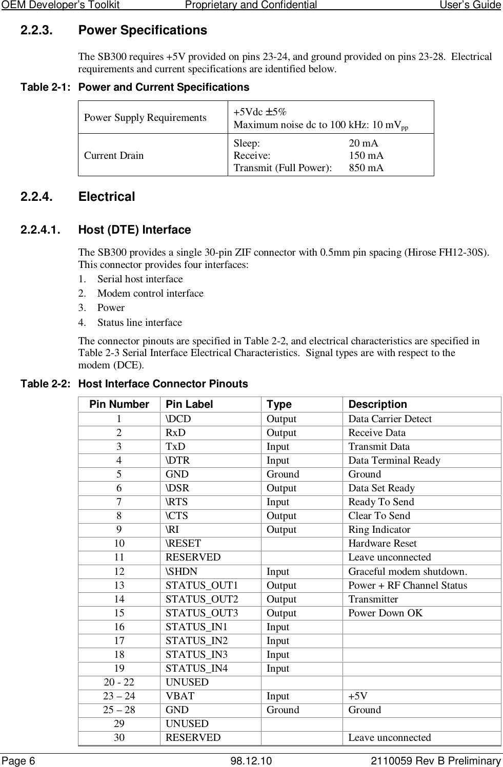OEM Developer’s Toolkit                        Proprietary and Confidential                                        User’s GuidePage 6 98.12.10 2110059 Rev B Preliminary2.2.3.  Power SpecificationsThe SB300 requires +5V provided on pins 23-24, and ground provided on pins 23-28.  Electricalrequirements and current specifications are identified below.Table 2-1: Power and Current SpecificationsPower Supply Requirements +5Vdc ±5%Maximum noise dc to 100 kHz: 10 mVppCurrent Drain Sleep: 20 mAReceive: 150 mATransmit (Full Power): 850 mA2.2.4. Electrical2.2.4.1.  Host (DTE) InterfaceThe SB300 provides a single 30-pin ZIF connector with 0.5mm pin spacing (Hirose FH12-30S).This connector provides four interfaces:1. Serial host interface2. Modem control interface3. Power4. Status line interfaceThe connector pinouts are specified in Table 2-2, and electrical characteristics are specified inTable 2-3 Serial Interface Electrical Characteristics.  Signal types are with respect to themodem (DCE).Table 2-2: Host Interface Connector PinoutsPin Number Pin Label Type Description1 \DCD Output Data Carrier Detect2 RxD Output Receive Data3 TxD Input Transmit Data4 \DTR Input Data Terminal Ready5 GND Ground Ground6 \DSR Output Data Set Ready7 \RTS Input Ready To Send8 \CTS Output Clear To Send9 \RI Output Ring Indicator10 \RESET Hardware Reset11 RESERVED Leave unconnected12 \SHDN Input Graceful modem shutdown.13 STATUS_OUT1 Output Power + RF Channel Status14 STATUS_OUT2 Output Transmitter15 STATUS_OUT3 Output Power Down OK16 STATUS_IN1 Input17 STATUS_IN2 Input18 STATUS_IN3 Input19 STATUS_IN4 Input20 - 22 UNUSED23 – 24 VBAT Input +5V25 – 28 GND Ground Ground29 UNUSED30 RESERVED Leave unconnected