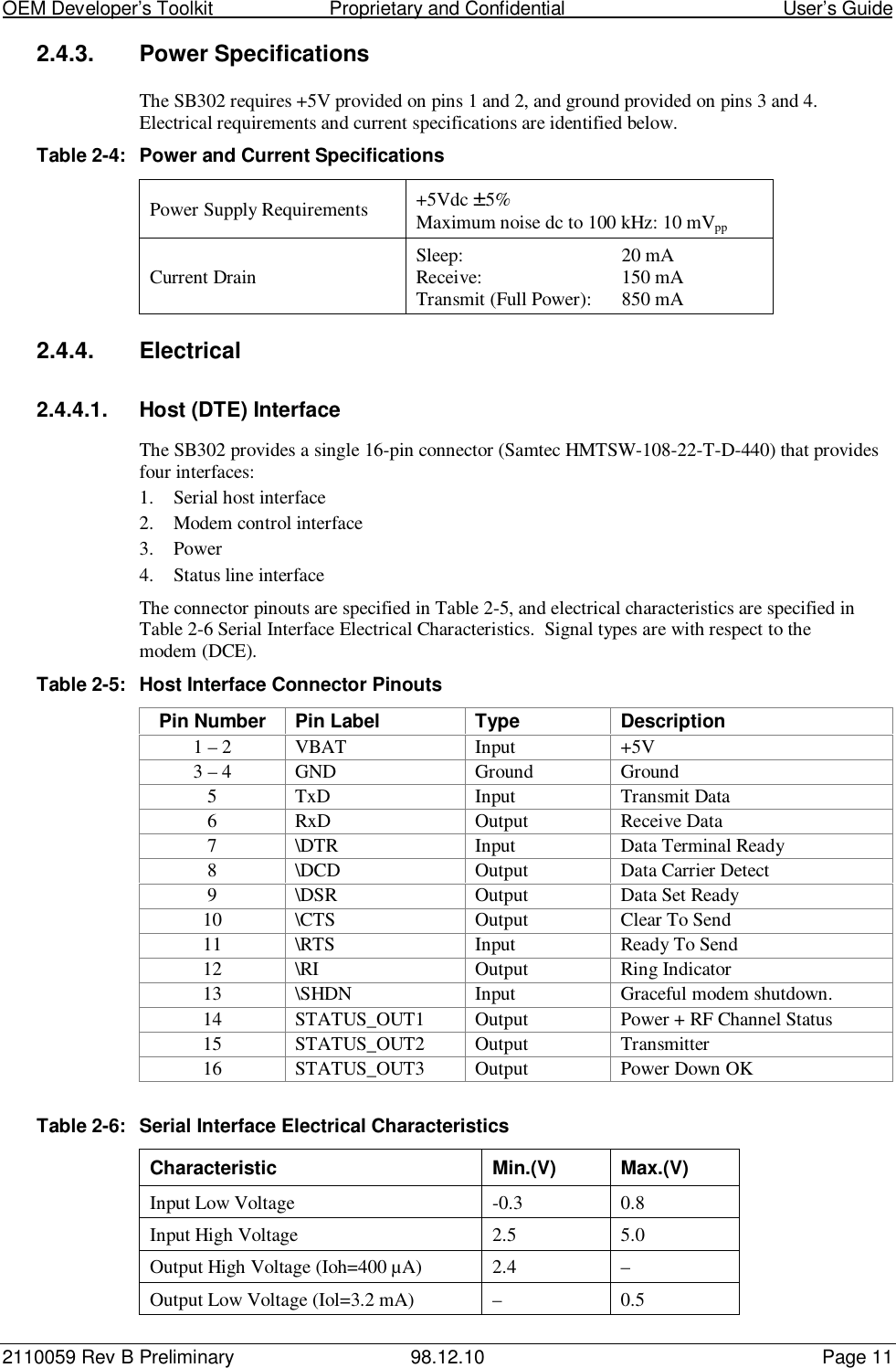 OEM Developer’s Toolkit                        Proprietary and Confidential                                        User’s Guide2110059 Rev B Preliminary 98.12.10 Page 112.4.3.  Power SpecificationsThe SB302 requires +5V provided on pins 1 and 2, and ground provided on pins 3 and 4.Electrical requirements and current specifications are identified below.Table 2-4: Power and Current SpecificationsPower Supply Requirements +5Vdc ±5%Maximum noise dc to 100 kHz: 10 mVppCurrent Drain Sleep: 20 mAReceive: 150 mATransmit (Full Power): 850 mA2.4.4. Electrical2.4.4.1.  Host (DTE) InterfaceThe SB302 provides a single 16-pin connector (Samtec HMTSW-108-22-T-D-440) that providesfour interfaces:1. Serial host interface2. Modem control interface3. Power4. Status line interfaceThe connector pinouts are specified in Table 2-5, and electrical characteristics are specified inTable 2-6 Serial Interface Electrical Characteristics.  Signal types are with respect to themodem (DCE).Table 2-5: Host Interface Connector PinoutsPin Number Pin Label Type Description1 – 2 VBAT Input +5V3 – 4 GND Ground Ground5 TxD Input Transmit Data6 RxD Output Receive Data7 \DTR Input Data Terminal Ready8 \DCD Output Data Carrier Detect9 \DSR Output Data Set Ready10 \CTS Output Clear To Send11 \RTS Input Ready To Send12 \RI Output Ring Indicator13 \SHDN Input Graceful modem shutdown.14 STATUS_OUT1 Output Power + RF Channel Status15 STATUS_OUT2 Output Transmitter16 STATUS_OUT3 Output Power Down OKTable 2-6: Serial Interface Electrical CharacteristicsCharacteristic Min.(V) Max.(V)Input Low Voltage -0.3 0.8Input High Voltage 2.5 5.0Output High Voltage (Ioh=400 µA) 2.4 –Output Low Voltage (Iol=3.2 mA) – 0.5