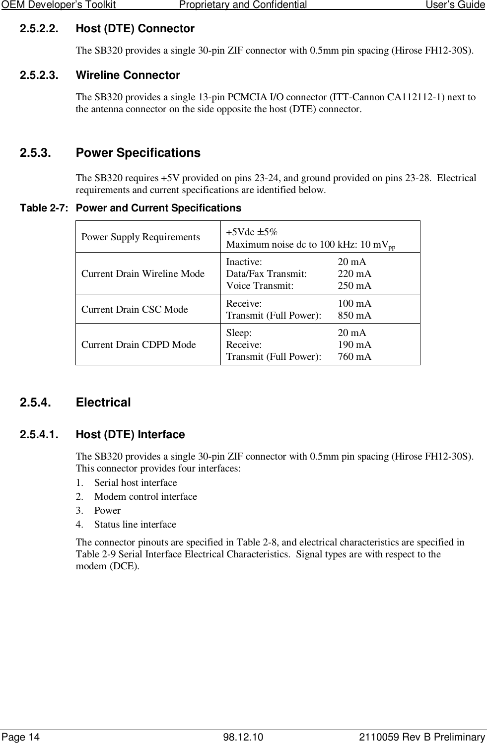 OEM Developer’s Toolkit                        Proprietary and Confidential                                        User’s GuidePage 14 98.12.10 2110059 Rev B Preliminary2.5.2.2.  Host (DTE) ConnectorThe SB320 provides a single 30-pin ZIF connector with 0.5mm pin spacing (Hirose FH12-30S).2.5.2.3.  Wireline ConnectorThe SB320 provides a single 13-pin PCMCIA I/O connector (ITT-Cannon CA112112-1) next tothe antenna connector on the side opposite the host (DTE) connector.2.5.3.  Power SpecificationsThe SB320 requires +5V provided on pins 23-24, and ground provided on pins 23-28.  Electricalrequirements and current specifications are identified below.Table 2-7: Power and Current SpecificationsPower Supply Requirements +5Vdc ±5%Maximum noise dc to 100 kHz: 10 mVppCurrent Drain Wireline Mode Inactive: 20 mAData/Fax Transmit: 220 mAVoice Transmit: 250 mACurrent Drain CSC Mode Receive: 100 mATransmit (Full Power): 850 mACurrent Drain CDPD Mode Sleep: 20 mAReceive: 190 mATransmit (Full Power): 760 mA2.5.4. Electrical2.5.4.1.  Host (DTE) InterfaceThe SB320 provides a single 30-pin ZIF connector with 0.5mm pin spacing (Hirose FH12-30S).This connector provides four interfaces:1. Serial host interface2. Modem control interface3. Power4. Status line interfaceThe connector pinouts are specified in Table 2-8, and electrical characteristics are specified inTable 2-9 Serial Interface Electrical Characteristics.  Signal types are with respect to themodem (DCE).