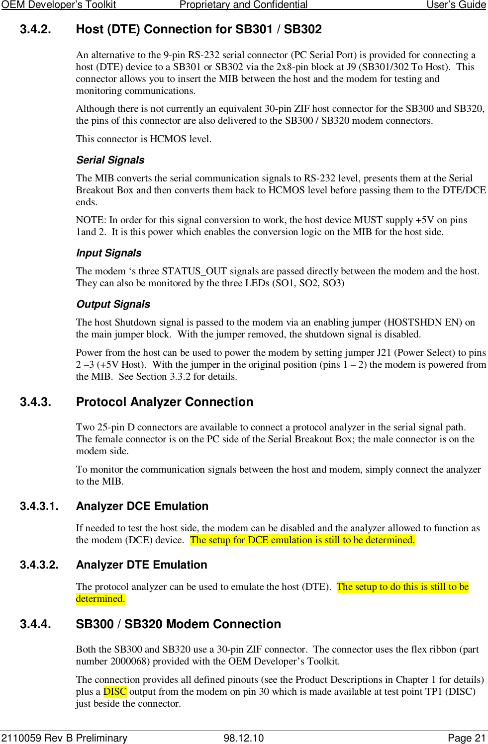 OEM Developer’s Toolkit                        Proprietary and Confidential                                        User’s Guide2110059 Rev B Preliminary 98.12.10 Page 213.4.2.  Host (DTE) Connection for SB301 / SB302An alternative to the 9-pin RS-232 serial connector (PC Serial Port) is provided for connecting ahost (DTE) device to a SB301 or SB302 via the 2x8-pin block at J9 (SB301/302 To Host).  Thisconnector allows you to insert the MIB between the host and the modem for testing andmonitoring communications.Although there is not currently an equivalent 30-pin ZIF host connector for the SB300 and SB320,the pins of this connector are also delivered to the SB300 / SB320 modem connectors.This connector is HCMOS level.Serial SignalsThe MIB converts the serial communication signals to RS-232 level, presents them at the SerialBreakout Box and then converts them back to HCMOS level before passing them to the DTE/DCEends.NOTE: In order for this signal conversion to work, the host device MUST supply +5V on pins1and 2.  It is this power which enables the conversion logic on the MIB for the host side.Input SignalsThe modem ‘s three STATUS_OUT signals are passed directly between the modem and the host.They can also be monitored by the three LEDs (SO1, SO2, SO3)Output SignalsThe host Shutdown signal is passed to the modem via an enabling jumper (HOSTSHDN EN) onthe main jumper block.  With the jumper removed, the shutdown signal is disabled.Power from the host can be used to power the modem by setting jumper J21 (Power Select) to pins2 –3 (+5V Host).  With the jumper in the original position (pins 1 – 2) the modem is powered fromthe MIB.  See Section 3.3.2 for details.3.4.3.  Protocol Analyzer ConnectionTwo 25-pin D connectors are available to connect a protocol analyzer in the serial signal path.The female connector is on the PC side of the Serial Breakout Box; the male connector is on themodem side.To monitor the communication signals between the host and modem, simply connect the analyzerto the MIB.3.4.3.1.  Analyzer DCE EmulationIf needed to test the host side, the modem can be disabled and the analyzer allowed to function asthe modem (DCE) device.  The setup for DCE emulation is still to be determined.3.4.3.2.  Analyzer DTE EmulationThe protocol analyzer can be used to emulate the host (DTE).  The setup to do this is still to bedetermined.3.4.4.  SB300 / SB320 Modem ConnectionBoth the SB300 and SB320 use a 30-pin ZIF connector.  The connector uses the flex ribbon (partnumber 2000068) provided with the OEM Developer’s Toolkit.The connection provides all defined pinouts (see the Product Descriptions in Chapter 1 for details)plus a DISC output from the modem on pin 30 which is made available at test point TP1 (DISC)just beside the connector.