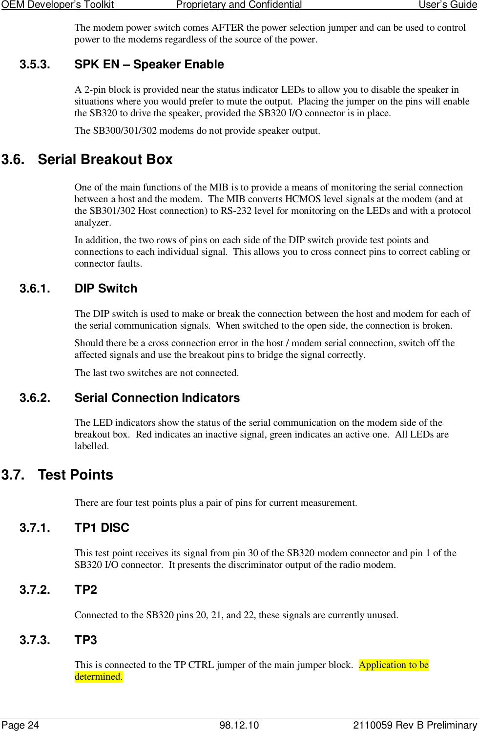 OEM Developer’s Toolkit                        Proprietary and Confidential                                        User’s GuidePage 24 98.12.10 2110059 Rev B PreliminaryThe modem power switch comes AFTER the power selection jumper and can be used to controlpower to the modems regardless of the source of the power.3.5.3.  SPK EN – Speaker EnableA 2-pin block is provided near the status indicator LEDs to allow you to disable the speaker insituations where you would prefer to mute the output.  Placing the jumper on the pins will enablethe SB320 to drive the speaker, provided the SB320 I/O connector is in place.The SB300/301/302 modems do not provide speaker output.3.6.  Serial Breakout BoxOne of the main functions of the MIB is to provide a means of monitoring the serial connectionbetween a host and the modem.  The MIB converts HCMOS level signals at the modem (and atthe SB301/302 Host connection) to RS-232 level for monitoring on the LEDs and with a protocolanalyzer.In addition, the two rows of pins on each side of the DIP switch provide test points andconnections to each individual signal.  This allows you to cross connect pins to correct cabling orconnector faults.3.6.1. DIP SwitchThe DIP switch is used to make or break the connection between the host and modem for each ofthe serial communication signals.  When switched to the open side, the connection is broken.Should there be a cross connection error in the host / modem serial connection, switch off theaffected signals and use the breakout pins to bridge the signal correctly.The last two switches are not connected.3.6.2.  Serial Connection IndicatorsThe LED indicators show the status of the serial communication on the modem side of thebreakout box.  Red indicates an inactive signal, green indicates an active one.  All LEDs arelabelled.3.7.  Test PointsThere are four test points plus a pair of pins for current measurement.3.7.1. TP1 DISCThis test point receives its signal from pin 30 of the SB320 modem connector and pin 1 of theSB320 I/O connector.  It presents the discriminator output of the radio modem.3.7.2. TP2Connected to the SB320 pins 20, 21, and 22, these signals are currently unused.3.7.3. TP3This is connected to the TP CTRL jumper of the main jumper block.  Application to bedetermined.