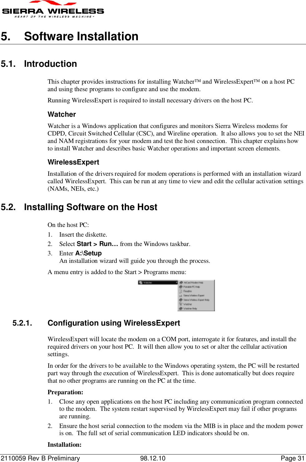 2110059 Rev B Preliminary 98.12.10 Page 315.  Software Installation5.1. IntroductionThis chapter provides instructions for installing Watcher™ and WirelessExpert™ on a host PCand using these programs to configure and use the modem.Running WirelessExpert is required to install necessary drivers on the host PC.WatcherWatcher is a Windows application that configures and monitors Sierra Wireless modems forCDPD, Circuit Switched Cellular (CSC), and Wireline operation.  It also allows you to set the NEIand NAM registrations for your modem and test the host connection.  This chapter explains howto install Watcher and describes basic Watcher operations and important screen elements.WirelessExpertInstallation of the drivers required for modem operations is performed with an installation wizardcalled WirelessExpert.  This can be run at any time to view and edit the cellular activation settings(NAMs, NEIs, etc.)5.2.  Installing Software on the HostOn the host PC:1. Insert the diskette.2. Select Start &gt; Run… from the Windows taskbar.3. Enter A:\SetupAn installation wizard will guide you through the process.A menu entry is added to the Start &gt; Programs menu:5.2.1.  Configuration using WirelessExpertWirelessExpert will locate the modem on a COM port, interrogate it for features, and install therequired drivers on your host PC.  It will then allow you to set or alter the cellular activationsettings.In order for the drivers to be available to the Windows operating system, the PC will be restartedpart way through the execution of WirelessExpert.  This is done automatically but does requirethat no other programs are running on the PC at the time.Preparation:1. Close any open applications on the host PC including any communication program connectedto the modem.  The system restart supervised by WirelessExpert may fail if other programsare running.2. Ensure the host serial connection to the modem via the MIB is in place and the modem poweris on.  The full set of serial communication LED indicators should be on.Installation: