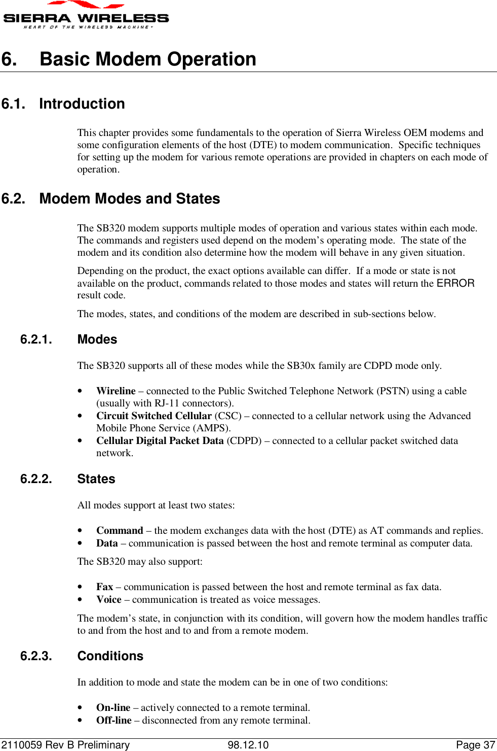 2110059 Rev B Preliminary 98.12.10 Page 376.  Basic Modem Operation6.1. IntroductionThis chapter provides some fundamentals to the operation of Sierra Wireless OEM modems andsome configuration elements of the host (DTE) to modem communication.  Specific techniquesfor setting up the modem for various remote operations are provided in chapters on each mode ofoperation.6.2. Modem Modes and StatesThe SB320 modem supports multiple modes of operation and various states within each mode.The commands and registers used depend on the modem’s operating mode.  The state of themodem and its condition also determine how the modem will behave in any given situation.Depending on the product, the exact options available can differ.  If a mode or state is notavailable on the product, commands related to those modes and states will return the ERRORresult code.The modes, states, and conditions of the modem are described in sub-sections below.6.2.1. ModesThe SB320 supports all of these modes while the SB30x family are CDPD mode only.• Wireline – connected to the Public Switched Telephone Network (PSTN) using a cable(usually with RJ-11 connectors).• Circuit Switched Cellular (CSC) – connected to a cellular network using the AdvancedMobile Phone Service (AMPS).• Cellular Digital Packet Data (CDPD) – connected to a cellular packet switched datanetwork.6.2.2. StatesAll modes support at least two states:• Command – the modem exchanges data with the host (DTE) as AT commands and replies.• Data – communication is passed between the host and remote terminal as computer data.The SB320 may also support:• Fax – communication is passed between the host and remote terminal as fax data.• Voice – communication is treated as voice messages.The modem’s state, in conjunction with its condition, will govern how the modem handles trafficto and from the host and to and from a remote modem.6.2.3. ConditionsIn addition to mode and state the modem can be in one of two conditions:• On-line – actively connected to a remote terminal.• Off-line – disconnected from any remote terminal.