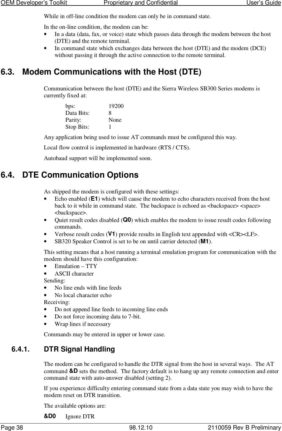 OEM Developer’s Toolkit                        Proprietary and Confidential                                        User’s GuidePage 38 98.12.10 2110059 Rev B PreliminaryWhile in off-line condition the modem can only be in command state.In the on-line condition, the modem can be:• In a data (data, fax, or voice) state which passes data through the modem between the host(DTE) and the remote terminal.• In command state which exchanges data between the host (DTE) and the modem (DCE)without passing it through the active connection to the remote terminal.6.3.  Modem Communications with the Host (DTE)Communication between the host (DTE) and the Sierra Wireless SB300 Series modems iscurrently fixed at:bps: 19200Data Bits: 8Parity: NoneStop Bits: 1Any application being used to issue AT commands must be configured this way.Local flow control is implemented in hardware (RTS / CTS).Autobaud support will be implemented soon.6.4.  DTE Communication OptionsAs shipped the modem is configured with these settings:• Echo enabled (E1) which will cause the modem to echo characters received from the hostback to it while in command state.  The backspace is echoed as &lt;backspace&gt; &lt;space&gt;&lt;backspace&gt;.• Quiet result codes disabled (Q0) which enables the modem to issue result codes followingcommands.• Verbose result codes (V1) provide results in English text appended with &lt;CR&gt;&lt;LF&gt;.• SB320 Speaker Control is set to be on until carrier detected (M1).This setting means that a host running a terminal emulation program for communication with themodem should have this configuration:• Emulation – TTY• ASCII characterSending:• No line ends with line feeds• No local character echoReceiving:• Do not append line feeds to incoming line ends• Do not force incoming data to 7-bit.• Wrap lines if necessaryCommands may be entered in upper or lower case.6.4.1.  DTR Signal HandlingThe modem can be configured to handle the DTR signal from the host in several ways.  The ATcommand &amp;D sets the method.  The factory default is to hang up any remote connection and entercommand state with auto-answer disabled (setting 2).If you experience difficulty entering command state from a data state you may wish to have themodem reset on DTR transition.The available options are:&amp;D0 Ignore DTR