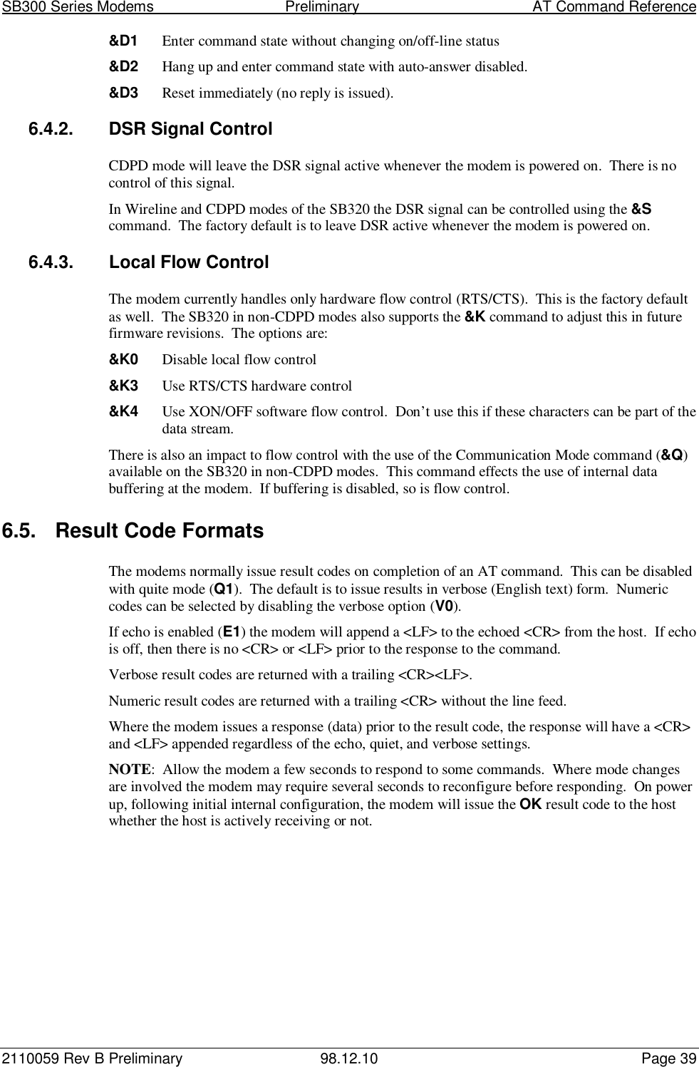 SB300 Series Modems                                  Preliminary                                         AT Command Reference2110059 Rev B Preliminary 98.12.10 Page 39&amp;D1 Enter command state without changing on/off-line status&amp;D2 Hang up and enter command state with auto-answer disabled.&amp;D3 Reset immediately (no reply is issued).6.4.2.  DSR Signal ControlCDPD mode will leave the DSR signal active whenever the modem is powered on.  There is nocontrol of this signal.In Wireline and CDPD modes of the SB320 the DSR signal can be controlled using the &amp;Scommand.  The factory default is to leave DSR active whenever the modem is powered on.6.4.3.  Local Flow ControlThe modem currently handles only hardware flow control (RTS/CTS).  This is the factory defaultas well.  The SB320 in non-CDPD modes also supports the &amp;K command to adjust this in futurefirmware revisions.  The options are:&amp;K0 Disable local flow control&amp;K3 Use RTS/CTS hardware control&amp;K4 Use XON/OFF software flow control.  Don’t use this if these characters can be part of thedata stream.There is also an impact to flow control with the use of the Communication Mode command (&amp;Q)available on the SB320 in non-CDPD modes.  This command effects the use of internal databuffering at the modem.  If buffering is disabled, so is flow control.6.5.  Result Code FormatsThe modems normally issue result codes on completion of an AT command.  This can be disabledwith quite mode (Q1).  The default is to issue results in verbose (English text) form.  Numericcodes can be selected by disabling the verbose option (V0).If echo is enabled (E1) the modem will append a &lt;LF&gt; to the echoed &lt;CR&gt; from the host.  If echois off, then there is no &lt;CR&gt; or &lt;LF&gt; prior to the response to the command.Verbose result codes are returned with a trailing &lt;CR&gt;&lt;LF&gt;.Numeric result codes are returned with a trailing &lt;CR&gt; without the line feed.Where the modem issues a response (data) prior to the result code, the response will have a &lt;CR&gt;and &lt;LF&gt; appended regardless of the echo, quiet, and verbose settings.NOTE:  Allow the modem a few seconds to respond to some commands.  Where mode changesare involved the modem may require several seconds to reconfigure before responding.  On powerup, following initial internal configuration, the modem will issue the OK result code to the hostwhether the host is actively receiving or not.