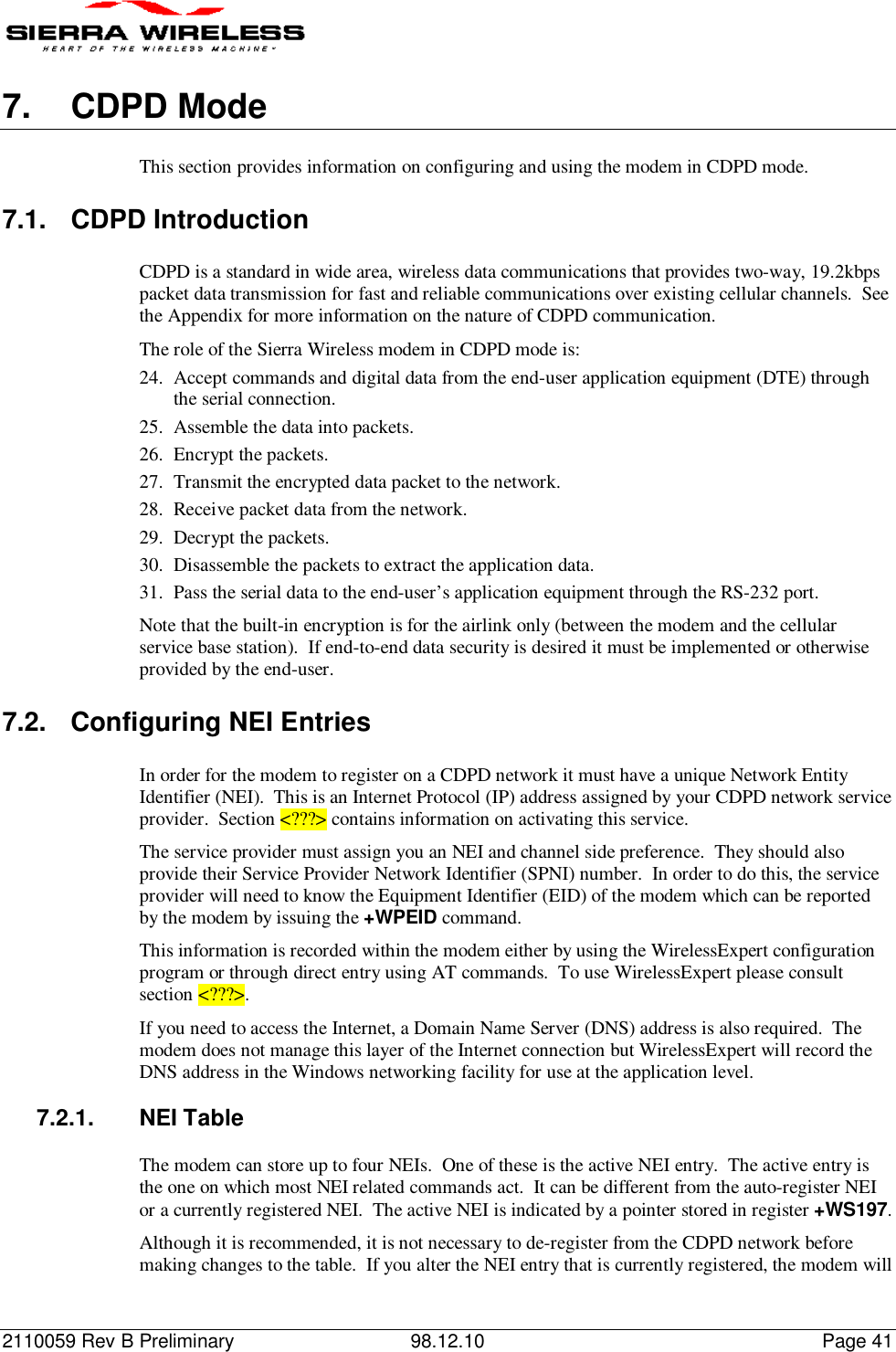 2110059 Rev B Preliminary 98.12.10 Page 417.  CDPD ModeThis section provides information on configuring and using the modem in CDPD mode.7.1.  CDPD IntroductionCDPD is a standard in wide area, wireless data communications that provides two-way, 19.2kbpspacket data transmission for fast and reliable communications over existing cellular channels.  Seethe Appendix for more information on the nature of CDPD communication.The role of the Sierra Wireless modem in CDPD mode is:24. Accept commands and digital data from the end-user application equipment (DTE) throughthe serial connection.25. Assemble the data into packets.26. Encrypt the packets.27. Transmit the encrypted data packet to the network.28. Receive packet data from the network.29. Decrypt the packets.30. Disassemble the packets to extract the application data.31. Pass the serial data to the end-user’s application equipment through the RS-232 port.Note that the built-in encryption is for the airlink only (between the modem and the cellularservice base station).  If end-to-end data security is desired it must be implemented or otherwiseprovided by the end-user.7.2.  Configuring NEI EntriesIn order for the modem to register on a CDPD network it must have a unique Network EntityIdentifier (NEI).  This is an Internet Protocol (IP) address assigned by your CDPD network serviceprovider.  Section &lt;???&gt; contains information on activating this service.The service provider must assign you an NEI and channel side preference.  They should alsoprovide their Service Provider Network Identifier (SPNI) number.  In order to do this, the serviceprovider will need to know the Equipment Identifier (EID) of the modem which can be reportedby the modem by issuing the +WPEID command.This information is recorded within the modem either by using the WirelessExpert configurationprogram or through direct entry using AT commands.  To use WirelessExpert please consultsection &lt;???&gt;.If you need to access the Internet, a Domain Name Server (DNS) address is also required.  Themodem does not manage this layer of the Internet connection but WirelessExpert will record theDNS address in the Windows networking facility for use at the application level.7.2.1. NEI TableThe modem can store up to four NEIs.  One of these is the active NEI entry.  The active entry isthe one on which most NEI related commands act.  It can be different from the auto-register NEIor a currently registered NEI.  The active NEI is indicated by a pointer stored in register +WS197.Although it is recommended, it is not necessary to de-register from the CDPD network beforemaking changes to the table.  If you alter the NEI entry that is currently registered, the modem will