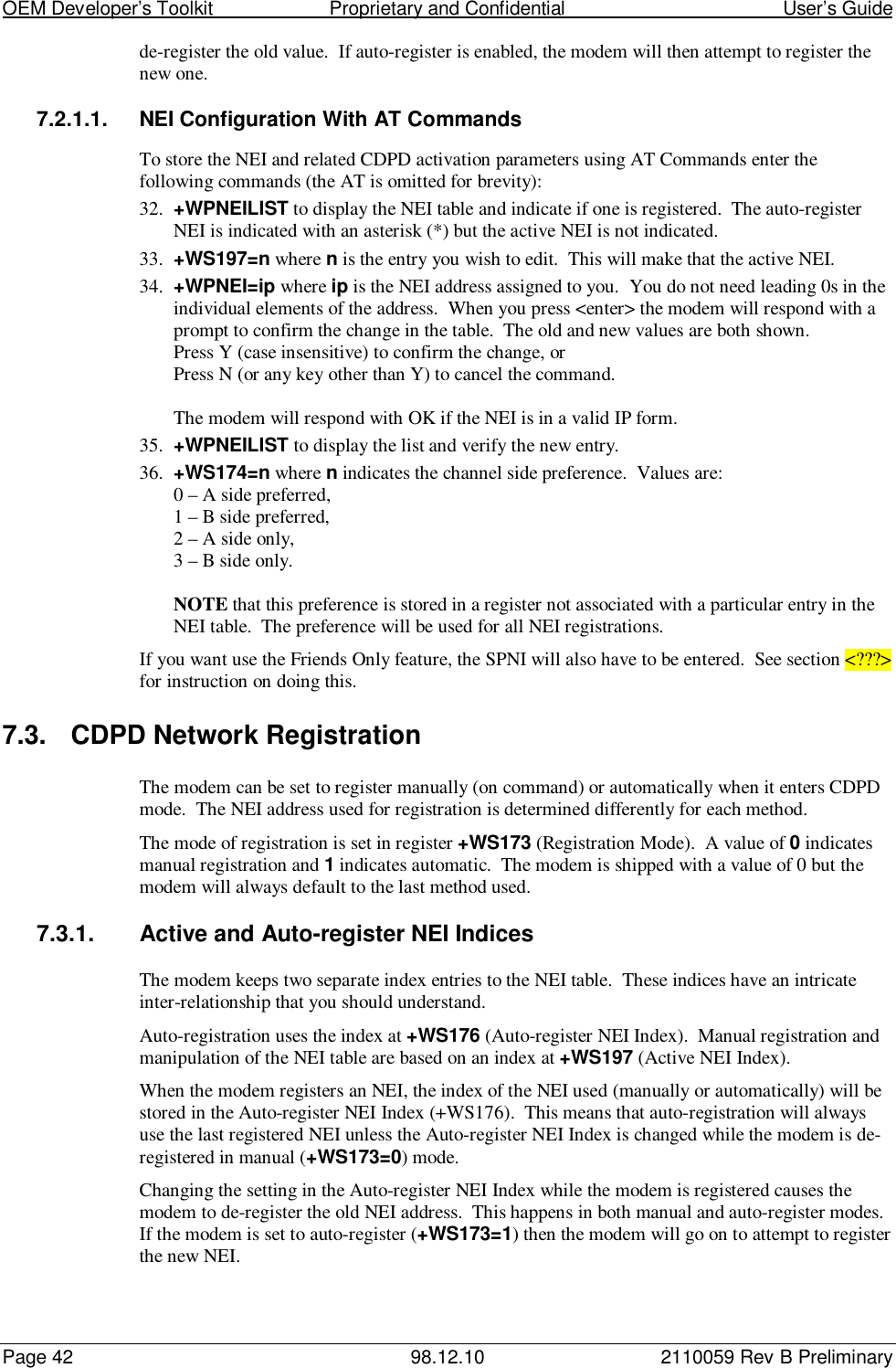 OEM Developer’s Toolkit                        Proprietary and Confidential                                        User’s GuidePage 42 98.12.10 2110059 Rev B Preliminaryde-register the old value.  If auto-register is enabled, the modem will then attempt to register thenew one.7.2.1.1.  NEI Configuration With AT CommandsTo store the NEI and related CDPD activation parameters using AT Commands enter thefollowing commands (the AT is omitted for brevity):32. +WPNEILIST to display the NEI table and indicate if one is registered.  The auto-registerNEI is indicated with an asterisk (*) but the active NEI is not indicated.33. +WS197=n where n is the entry you wish to edit.  This will make that the active NEI.34. +WPNEI=ip where ip is the NEI address assigned to you.  You do not need leading 0s in theindividual elements of the address.  When you press &lt;enter&gt; the modem will respond with aprompt to confirm the change in the table.  The old and new values are both shown.Press Y (case insensitive) to confirm the change, orPress N (or any key other than Y) to cancel the command.The modem will respond with OK if the NEI is in a valid IP form.35. +WPNEILIST to display the list and verify the new entry.36. +WS174=n where n indicates the channel side preference.  Values are:0 – A side preferred,1 – B side preferred,2 – A side only,3 – B side only.NOTE that this preference is stored in a register not associated with a particular entry in theNEI table.  The preference will be used for all NEI registrations.If you want use the Friends Only feature, the SPNI will also have to be entered.  See section &lt;???&gt;for instruction on doing this.7.3. CDPD Network RegistrationThe modem can be set to register manually (on command) or automatically when it enters CDPDmode.  The NEI address used for registration is determined differently for each method.The mode of registration is set in register +WS173 (Registration Mode).  A value of 0 indicatesmanual registration and 1 indicates automatic.  The modem is shipped with a value of 0 but themodem will always default to the last method used.7.3.1.  Active and Auto-register NEI IndicesThe modem keeps two separate index entries to the NEI table.  These indices have an intricateinter-relationship that you should understand.Auto-registration uses the index at +WS176 (Auto-register NEI Index).  Manual registration andmanipulation of the NEI table are based on an index at +WS197 (Active NEI Index).When the modem registers an NEI, the index of the NEI used (manually or automatically) will bestored in the Auto-register NEI Index (+WS176).  This means that auto-registration will alwaysuse the last registered NEI unless the Auto-register NEI Index is changed while the modem is de-registered in manual (+WS173=0) mode.Changing the setting in the Auto-register NEI Index while the modem is registered causes themodem to de-register the old NEI address.  This happens in both manual and auto-register modes.If the modem is set to auto-register (+WS173=1) then the modem will go on to attempt to registerthe new NEI.