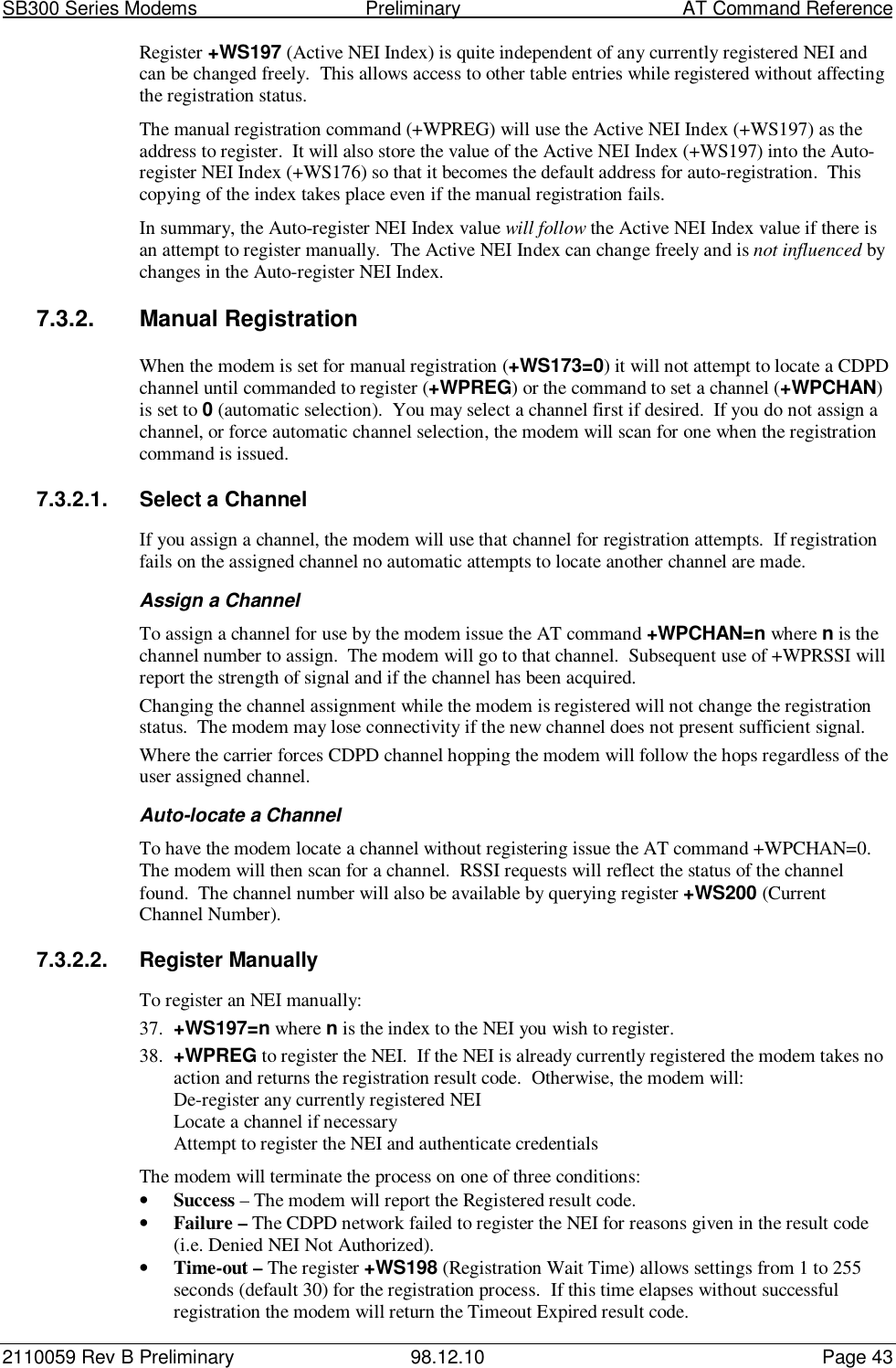 SB300 Series Modems                                  Preliminary                                         AT Command Reference2110059 Rev B Preliminary 98.12.10 Page 43Register +WS197 (Active NEI Index) is quite independent of any currently registered NEI andcan be changed freely.  This allows access to other table entries while registered without affectingthe registration status.The manual registration command (+WPREG) will use the Active NEI Index (+WS197) as theaddress to register.  It will also store the value of the Active NEI Index (+WS197) into the Auto-register NEI Index (+WS176) so that it becomes the default address for auto-registration.  Thiscopying of the index takes place even if the manual registration fails.In summary, the Auto-register NEI Index value will follow the Active NEI Index value if there isan attempt to register manually.  The Active NEI Index can change freely and is not influenced bychanges in the Auto-register NEI Index.7.3.2. Manual RegistrationWhen the modem is set for manual registration (+WS173=0) it will not attempt to locate a CDPDchannel until commanded to register (+WPREG) or the command to set a channel (+WPCHAN)is set to 0 (automatic selection).  You may select a channel first if desired.  If you do not assign achannel, or force automatic channel selection, the modem will scan for one when the registrationcommand is issued.7.3.2.1.  Select a ChannelIf you assign a channel, the modem will use that channel for registration attempts.  If registrationfails on the assigned channel no automatic attempts to locate another channel are made.Assign a ChannelTo assign a channel for use by the modem issue the AT command +WPCHAN=n where n is thechannel number to assign.  The modem will go to that channel.  Subsequent use of +WPRSSI willreport the strength of signal and if the channel has been acquired.Changing the channel assignment while the modem is registered will not change the registrationstatus.  The modem may lose connectivity if the new channel does not present sufficient signal.Where the carrier forces CDPD channel hopping the modem will follow the hops regardless of theuser assigned channel.Auto-locate a ChannelTo have the modem locate a channel without registering issue the AT command +WPCHAN=0.The modem will then scan for a channel.  RSSI requests will reflect the status of the channelfound.  The channel number will also be available by querying register +WS200 (CurrentChannel Number).7.3.2.2.  Register ManuallyTo register an NEI manually:37. +WS197=n where n is the index to the NEI you wish to register.38. +WPREG to register the NEI.  If the NEI is already currently registered the modem takes noaction and returns the registration result code.  Otherwise, the modem will:De-register any currently registered NEILocate a channel if necessaryAttempt to register the NEI and authenticate credentialsThe modem will terminate the process on one of three conditions:• Success – The modem will report the Registered result code.• Failure – The CDPD network failed to register the NEI for reasons given in the result code(i.e. Denied NEI Not Authorized).• Time-out – The register +WS198 (Registration Wait Time) allows settings from 1 to 255seconds (default 30) for the registration process.  If this time elapses without successfulregistration the modem will return the Timeout Expired result code.