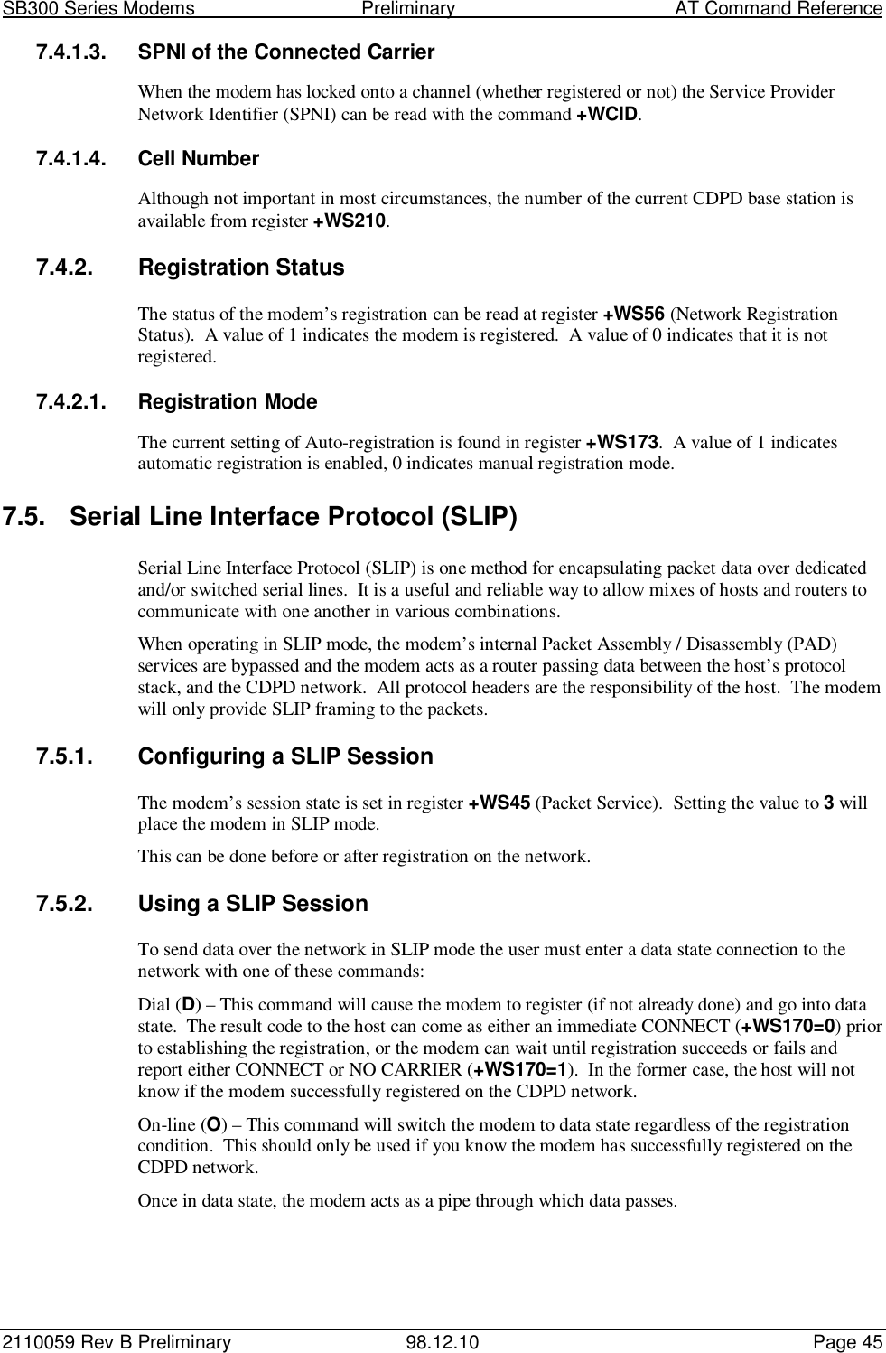 SB300 Series Modems                                  Preliminary                                         AT Command Reference2110059 Rev B Preliminary 98.12.10 Page 457.4.1.3.  SPNI of the Connected CarrierWhen the modem has locked onto a channel (whether registered or not) the Service ProviderNetwork Identifier (SPNI) can be read with the command +WCID.7.4.1.4. Cell NumberAlthough not important in most circumstances, the number of the current CDPD base station isavailable from register +WS210.7.4.2. Registration StatusThe status of the modem’s registration can be read at register +WS56 (Network RegistrationStatus).  A value of 1 indicates the modem is registered.  A value of 0 indicates that it is notregistered.7.4.2.1. Registration ModeThe current setting of Auto-registration is found in register +WS173.  A value of 1 indicatesautomatic registration is enabled, 0 indicates manual registration mode.7.5.  Serial Line Interface Protocol (SLIP)Serial Line Interface Protocol (SLIP) is one method for encapsulating packet data over dedicatedand/or switched serial lines.  It is a useful and reliable way to allow mixes of hosts and routers tocommunicate with one another in various combinations.When operating in SLIP mode, the modem’s internal Packet Assembly / Disassembly (PAD)services are bypassed and the modem acts as a router passing data between the host’s protocolstack, and the CDPD network.  All protocol headers are the responsibility of the host.  The modemwill only provide SLIP framing to the packets.7.5.1.  Configuring a SLIP SessionThe modem’s session state is set in register +WS45 (Packet Service).  Setting the value to 3 willplace the modem in SLIP mode.This can be done before or after registration on the network.7.5.2.  Using a SLIP SessionTo send data over the network in SLIP mode the user must enter a data state connection to thenetwork with one of these commands:Dial (D) – This command will cause the modem to register (if not already done) and go into datastate.  The result code to the host can come as either an immediate CONNECT (+WS170=0) priorto establishing the registration, or the modem can wait until registration succeeds or fails andreport either CONNECT or NO CARRIER (+WS170=1).  In the former case, the host will notknow if the modem successfully registered on the CDPD network.On-line (O) – This command will switch the modem to data state regardless of the registrationcondition.  This should only be used if you know the modem has successfully registered on theCDPD network.Once in data state, the modem acts as a pipe through which data passes.