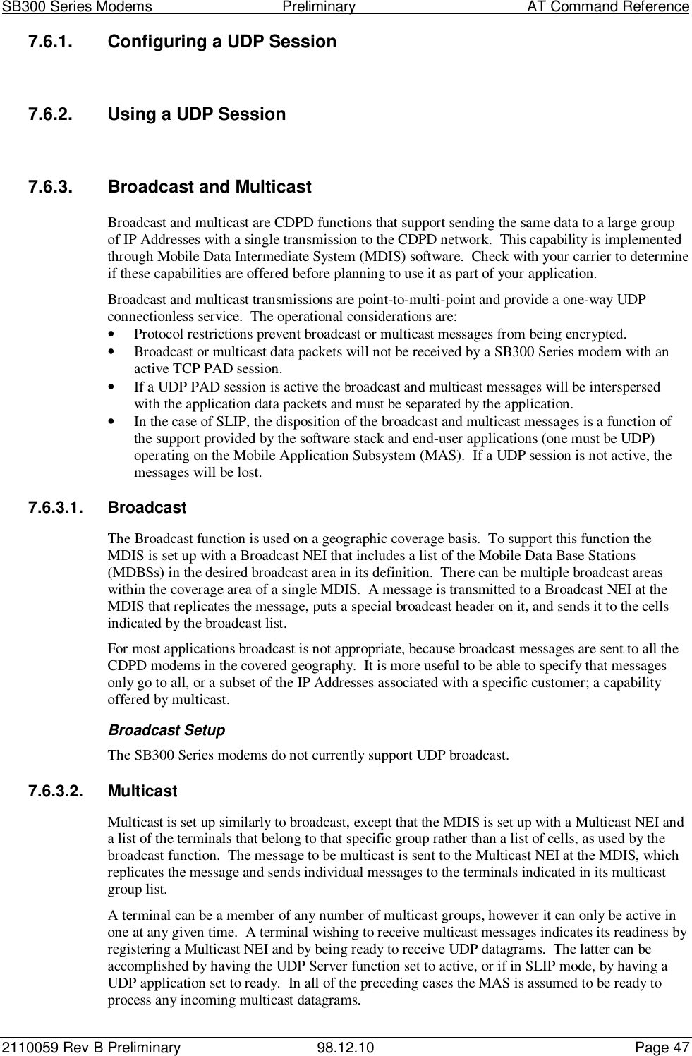 SB300 Series Modems                                  Preliminary                                         AT Command Reference2110059 Rev B Preliminary 98.12.10 Page 477.6.1.  Configuring a UDP Session7.6.2.  Using a UDP Session7.6.3.  Broadcast and MulticastBroadcast and multicast are CDPD functions that support sending the same data to a large groupof IP Addresses with a single transmission to the CDPD network.  This capability is implementedthrough Mobile Data Intermediate System (MDIS) software.  Check with your carrier to determineif these capabilities are offered before planning to use it as part of your application.Broadcast and multicast transmissions are point-to-multi-point and provide a one-way UDPconnectionless service.  The operational considerations are:• Protocol restrictions prevent broadcast or multicast messages from being encrypted.• Broadcast or multicast data packets will not be received by a SB300 Series modem with anactive TCP PAD session.• If a UDP PAD session is active the broadcast and multicast messages will be interspersedwith the application data packets and must be separated by the application.• In the case of SLIP, the disposition of the broadcast and multicast messages is a function ofthe support provided by the software stack and end-user applications (one must be UDP)operating on the Mobile Application Subsystem (MAS).  If a UDP session is not active, themessages will be lost.7.6.3.1. BroadcastThe Broadcast function is used on a geographic coverage basis.  To support this function theMDIS is set up with a Broadcast NEI that includes a list of the Mobile Data Base Stations(MDBSs) in the desired broadcast area in its definition.  There can be multiple broadcast areaswithin the coverage area of a single MDIS.  A message is transmitted to a Broadcast NEI at theMDIS that replicates the message, puts a special broadcast header on it, and sends it to the cellsindicated by the broadcast list.For most applications broadcast is not appropriate, because broadcast messages are sent to all theCDPD modems in the covered geography.  It is more useful to be able to specify that messagesonly go to all, or a subset of the IP Addresses associated with a specific customer; a capabilityoffered by multicast.Broadcast SetupThe SB300 Series modems do not currently support UDP broadcast.7.6.3.2. MulticastMulticast is set up similarly to broadcast, except that the MDIS is set up with a Multicast NEI anda list of the terminals that belong to that specific group rather than a list of cells, as used by thebroadcast function.  The message to be multicast is sent to the Multicast NEI at the MDIS, whichreplicates the message and sends individual messages to the terminals indicated in its multicastgroup list.A terminal can be a member of any number of multicast groups, however it can only be active inone at any given time.  A terminal wishing to receive multicast messages indicates its readiness byregistering a Multicast NEI and by being ready to receive UDP datagrams.  The latter can beaccomplished by having the UDP Server function set to active, or if in SLIP mode, by having aUDP application set to ready.  In all of the preceding cases the MAS is assumed to be ready toprocess any incoming multicast datagrams.