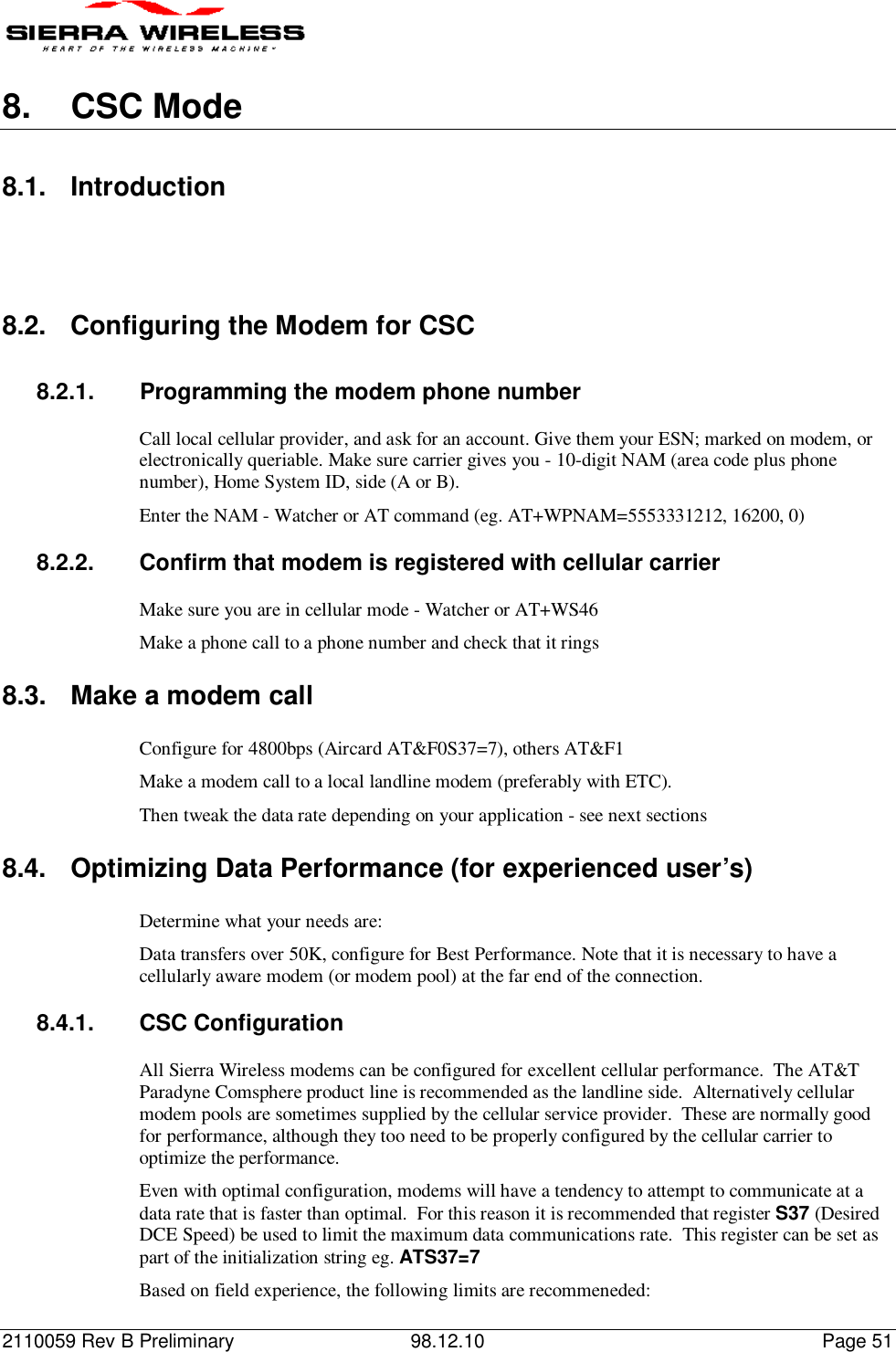 2110059 Rev B Preliminary 98.12.10 Page 518.  CSC Mode8.1. Introduction8.2.  Configuring the Modem for CSC8.2.1.  Programming the modem phone numberCall local cellular provider, and ask for an account. Give them your ESN; marked on modem, orelectronically queriable. Make sure carrier gives you - 10-digit NAM (area code plus phonenumber), Home System ID, side (A or B).Enter the NAM - Watcher or AT command (eg. AT+WPNAM=5553331212, 16200, 0)8.2.2.  Confirm that modem is registered with cellular carrierMake sure you are in cellular mode - Watcher or AT+WS46Make a phone call to a phone number and check that it rings8.3.  Make a modem callConfigure for 4800bps (Aircard AT&amp;F0S37=7), others AT&amp;F1Make a modem call to a local landline modem (preferably with ETC).Then tweak the data rate depending on your application - see next sections8.4.  Optimizing Data Performance (for experienced user’s)Determine what your needs are:Data transfers over 50K, configure for Best Performance. Note that it is necessary to have acellularly aware modem (or modem pool) at the far end of the connection.8.4.1.  CSC ConfigurationAll Sierra Wireless modems can be configured for excellent cellular performance.  The AT&amp;TParadyne Comsphere product line is recommended as the landline side.  Alternatively cellularmodem pools are sometimes supplied by the cellular service provider.  These are normally goodfor performance, although they too need to be properly configured by the cellular carrier tooptimize the performance.Even with optimal configuration, modems will have a tendency to attempt to communicate at adata rate that is faster than optimal.  For this reason it is recommended that register S37 (DesiredDCE Speed) be used to limit the maximum data communications rate.  This register can be set aspart of the initialization string eg. ATS37=7Based on field experience, the following limits are recommeneded: