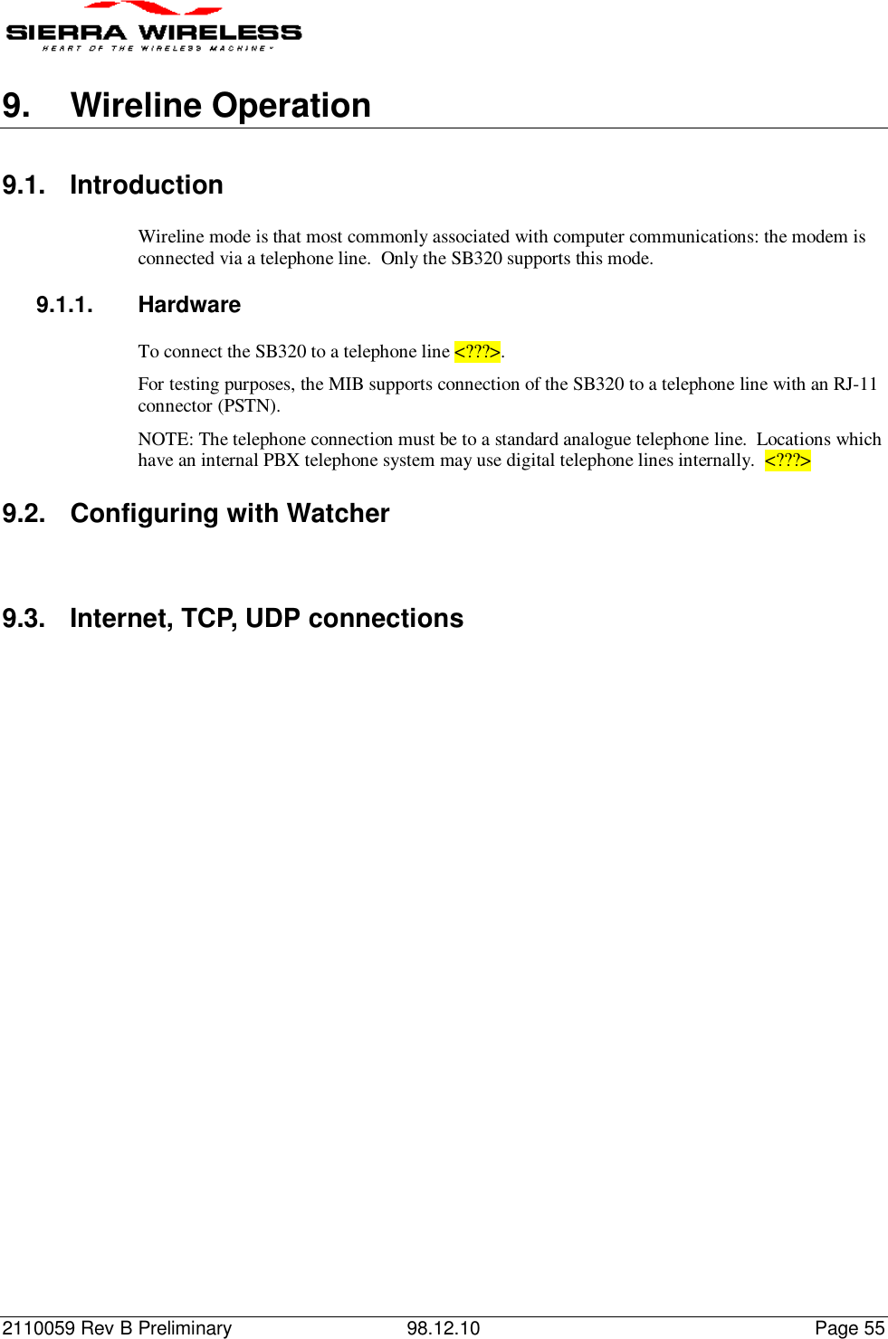 2110059 Rev B Preliminary 98.12.10 Page 559. Wireline Operation9.1. IntroductionWireline mode is that most commonly associated with computer communications: the modem isconnected via a telephone line.  Only the SB320 supports this mode.9.1.1. HardwareTo connect the SB320 to a telephone line &lt;???&gt;.For testing purposes, the MIB supports connection of the SB320 to a telephone line with an RJ-11connector (PSTN).NOTE: The telephone connection must be to a standard analogue telephone line.  Locations whichhave an internal PBX telephone system may use digital telephone lines internally.  &lt;???&gt;9.2.  Configuring with Watcher9.3.  Internet, TCP, UDP connections