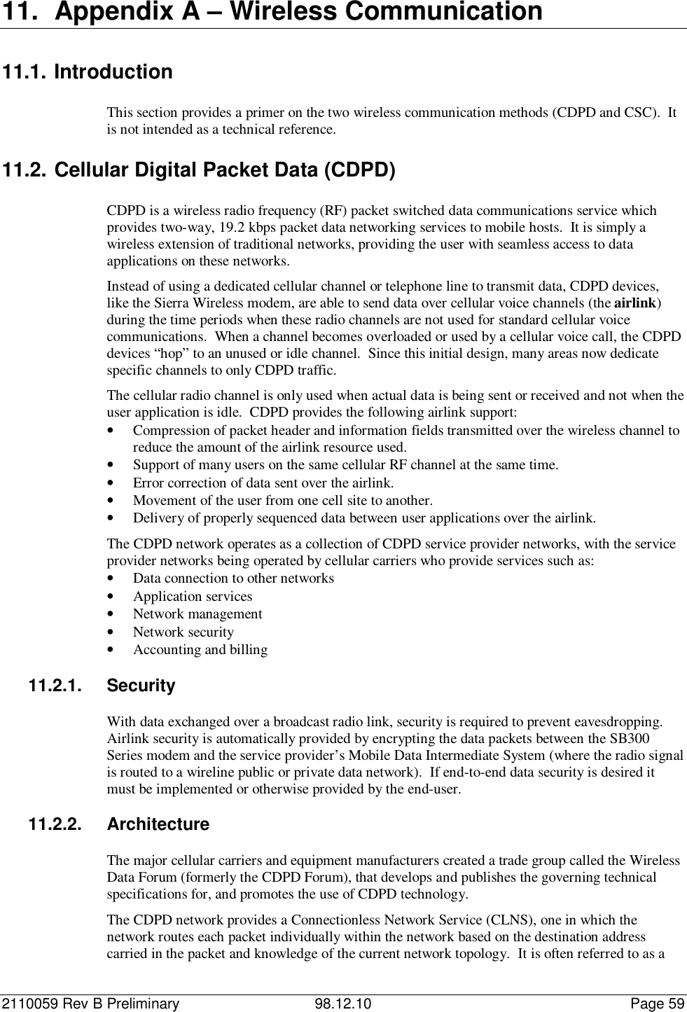 2110059 Rev B Preliminary 98.12.10 Page 5911.  Appendix A – Wireless Communication11.1. IntroductionThis section provides a primer on the two wireless communication methods (CDPD and CSC).  Itis not intended as a technical reference.11.2. Cellular Digital Packet Data (CDPD)CDPD is a wireless radio frequency (RF) packet switched data communications service whichprovides two-way, 19.2 kbps packet data networking services to mobile hosts.  It is simply awireless extension of traditional networks, providing the user with seamless access to dataapplications on these networks.Instead of using a dedicated cellular channel or telephone line to transmit data, CDPD devices,like the Sierra Wireless modem, are able to send data over cellular voice channels (the airlink)during the time periods when these radio channels are not used for standard cellular voicecommunications.  When a channel becomes overloaded or used by a cellular voice call, the CDPDdevices “hop” to an unused or idle channel.  Since this initial design, many areas now dedicatespecific channels to only CDPD traffic.The cellular radio channel is only used when actual data is being sent or received and not when theuser application is idle.  CDPD provides the following airlink support:• Compression of packet header and information fields transmitted over the wireless channel toreduce the amount of the airlink resource used.• Support of many users on the same cellular RF channel at the same time.• Error correction of data sent over the airlink.• Movement of the user from one cell site to another.• Delivery of properly sequenced data between user applications over the airlink.The CDPD network operates as a collection of CDPD service provider networks, with the serviceprovider networks being operated by cellular carriers who provide services such as:• Data connection to other networks• Application services• Network management• Network security• Accounting and billing11.2.1. SecurityWith data exchanged over a broadcast radio link, security is required to prevent eavesdropping.Airlink security is automatically provided by encrypting the data packets between the SB300Series modem and the service provider’s Mobile Data Intermediate System (where the radio signalis routed to a wireline public or private data network).  If end-to-end data security is desired itmust be implemented or otherwise provided by the end-user.11.2.2. ArchitectureThe major cellular carriers and equipment manufacturers created a trade group called the WirelessData Forum (formerly the CDPD Forum), that develops and publishes the governing technicalspecifications for, and promotes the use of CDPD technology.The CDPD network provides a Connectionless Network Service (CLNS), one in which thenetwork routes each packet individually within the network based on the destination addresscarried in the packet and knowledge of the current network topology.  It is often referred to as a
