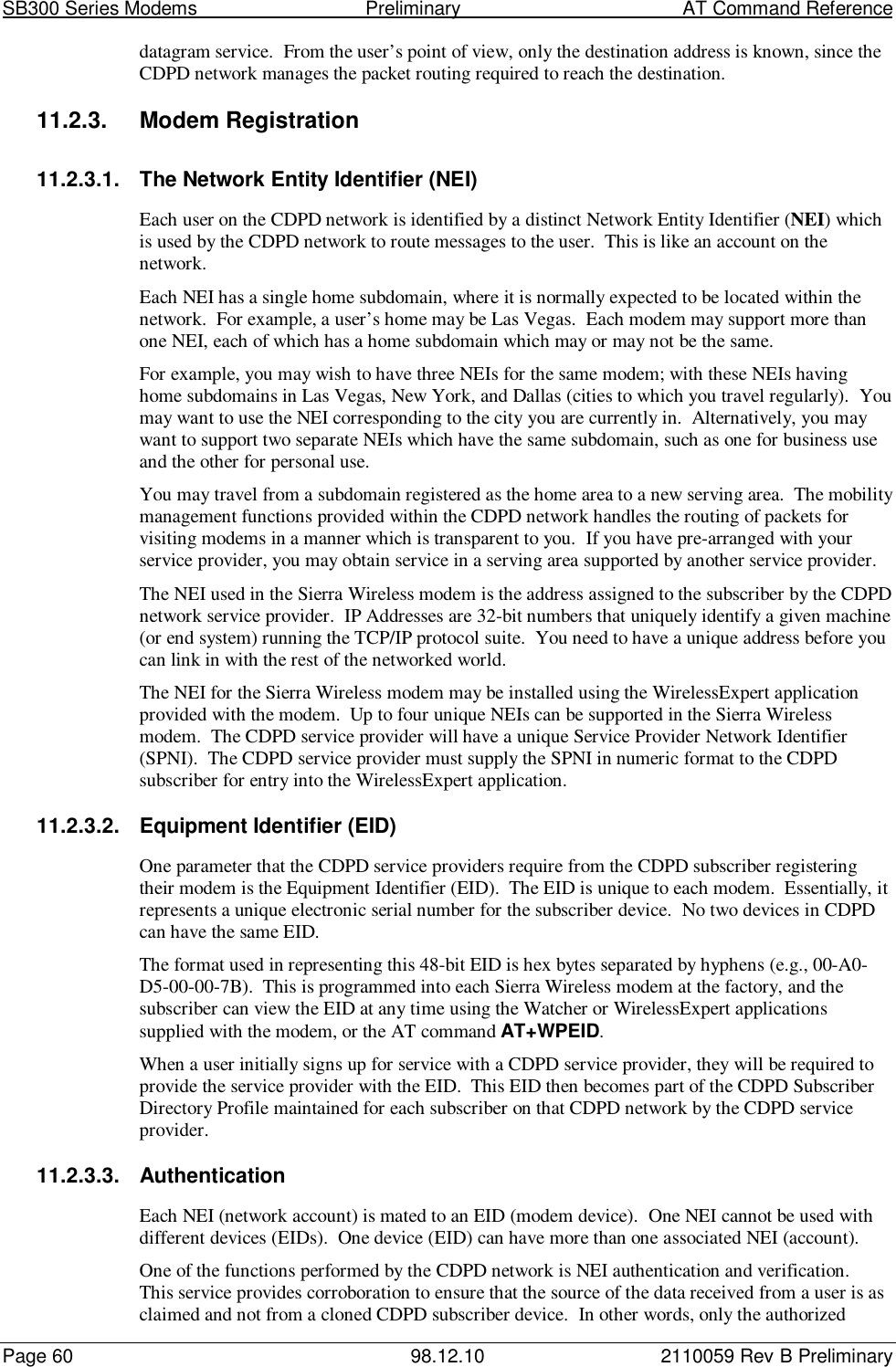 SB300 Series Modems                                  Preliminary                                         AT Command ReferencePage 60 98.12.10 2110059 Rev B Preliminarydatagram service.  From the user’s point of view, only the destination address is known, since theCDPD network manages the packet routing required to reach the destination.11.2.3. Modem Registration11.2.3.1.  The Network Entity Identifier (NEI)Each user on the CDPD network is identified by a distinct Network Entity Identifier (NEI) whichis used by the CDPD network to route messages to the user.  This is like an account on thenetwork.Each NEI has a single home subdomain, where it is normally expected to be located within thenetwork.  For example, a user’s home may be Las Vegas.  Each modem may support more thanone NEI, each of which has a home subdomain which may or may not be the same.For example, you may wish to have three NEIs for the same modem; with these NEIs havinghome subdomains in Las Vegas, New York, and Dallas (cities to which you travel regularly).  Youmay want to use the NEI corresponding to the city you are currently in.  Alternatively, you maywant to support two separate NEIs which have the same subdomain, such as one for business useand the other for personal use.You may travel from a subdomain registered as the home area to a new serving area.  The mobilitymanagement functions provided within the CDPD network handles the routing of packets forvisiting modems in a manner which is transparent to you.  If you have pre-arranged with yourservice provider, you may obtain service in a serving area supported by another service provider.The NEI used in the Sierra Wireless modem is the address assigned to the subscriber by the CDPDnetwork service provider.  IP Addresses are 32-bit numbers that uniquely identify a given machine(or end system) running the TCP/IP protocol suite.  You need to have a unique address before youcan link in with the rest of the networked world.The NEI for the Sierra Wireless modem may be installed using the WirelessExpert applicationprovided with the modem.  Up to four unique NEIs can be supported in the Sierra Wirelessmodem.  The CDPD service provider will have a unique Service Provider Network Identifier(SPNI).  The CDPD service provider must supply the SPNI in numeric format to the CDPDsubscriber for entry into the WirelessExpert application.11.2.3.2.  Equipment Identifier (EID)One parameter that the CDPD service providers require from the CDPD subscriber registeringtheir modem is the Equipment Identifier (EID).  The EID is unique to each modem.  Essentially, itrepresents a unique electronic serial number for the subscriber device.  No two devices in CDPDcan have the same EID.The format used in representing this 48-bit EID is hex bytes separated by hyphens (e.g., 00-A0-D5-00-00-7B).  This is programmed into each Sierra Wireless modem at the factory, and thesubscriber can view the EID at any time using the Watcher or WirelessExpert applicationssupplied with the modem, or the AT command AT+WPEID.When a user initially signs up for service with a CDPD service provider, they will be required toprovide the service provider with the EID.  This EID then becomes part of the CDPD SubscriberDirectory Profile maintained for each subscriber on that CDPD network by the CDPD serviceprovider.11.2.3.3. AuthenticationEach NEI (network account) is mated to an EID (modem device).  One NEI cannot be used withdifferent devices (EIDs).  One device (EID) can have more than one associated NEI (account).One of the functions performed by the CDPD network is NEI authentication and verification.This service provides corroboration to ensure that the source of the data received from a user is asclaimed and not from a cloned CDPD subscriber device.  In other words, only the authorized