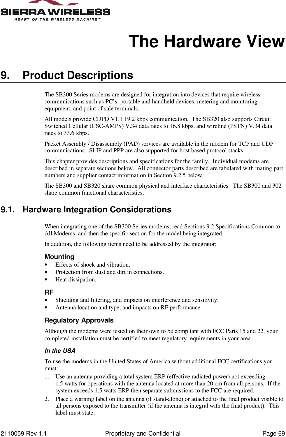 2110059 Rev 1.1 Proprietary and Confidential Page 69The Hardware View9. Product DescriptionsThe SB300 Series modems are designed for integration into devices that require wirelesscommunications such as PC’s, portable and handheld devices, metering and monitoringequipment, and point of sale terminals.All models provide CDPD V1.1 19.2 kbps communication.  The SB320 also supports CircuitSwitched Cellular (CSC-AMPS) V.34 data rates to 16.8 kbps, and wireline (PSTN) V.34 datarates to 33.6 kbps.Packet Assembly / Disassembly (PAD) services are available in the modem for TCP and UDPcommunications.  SLIP and PPP are also supported for host based protocol stacks.This chapter provides descriptions and specifications for the family.  Individual modems aredescribed in separate sections below.  All connector parts described are tabulated with mating partnumbers and supplier contact information in Section 9.2.5 below.The SB300 and SB320 share common physical and interface characteristics.  The SB300 and 302share common functional characteristics.9.1. Hardware Integration ConsiderationsWhen integrating one of the SB300 Series modems, read Sections 9.2 Specifications Common toAll Modems, and then the specific section for the model being integrated.In addition, the following items need to be addressed by the integrator:Mounting• Effects of shock and vibration.• Protection from dust and dirt in connections.• Heat dissipation.RF• Shielding and filtering, and impacts on interference and sensitivity.• Antenna location and type, and impacts on RF performance.Regulatory ApprovalsAlthough the modems were tested on their own to be compliant with FCC Parts 15 and 22, yourcompleted installation must be certified to meet regulatory requirements in your area.In the USATo use the modems in the United States of America without additional FCC certifications youmust:1. Use an antenna providing a total system ERP (effective radiated power) not exceeding1.5 watts for operations with the antenna located at more than 20 cm from all persons.  If thesystem exceeds 1.5 watts ERP then separate submissions to the FCC are required.2. Place a warning label on the antenna (if stand-alone) or attached to the final product visible toall persons exposed to the transmitter (if the antenna is integral with the final product).  Thislabel must state: