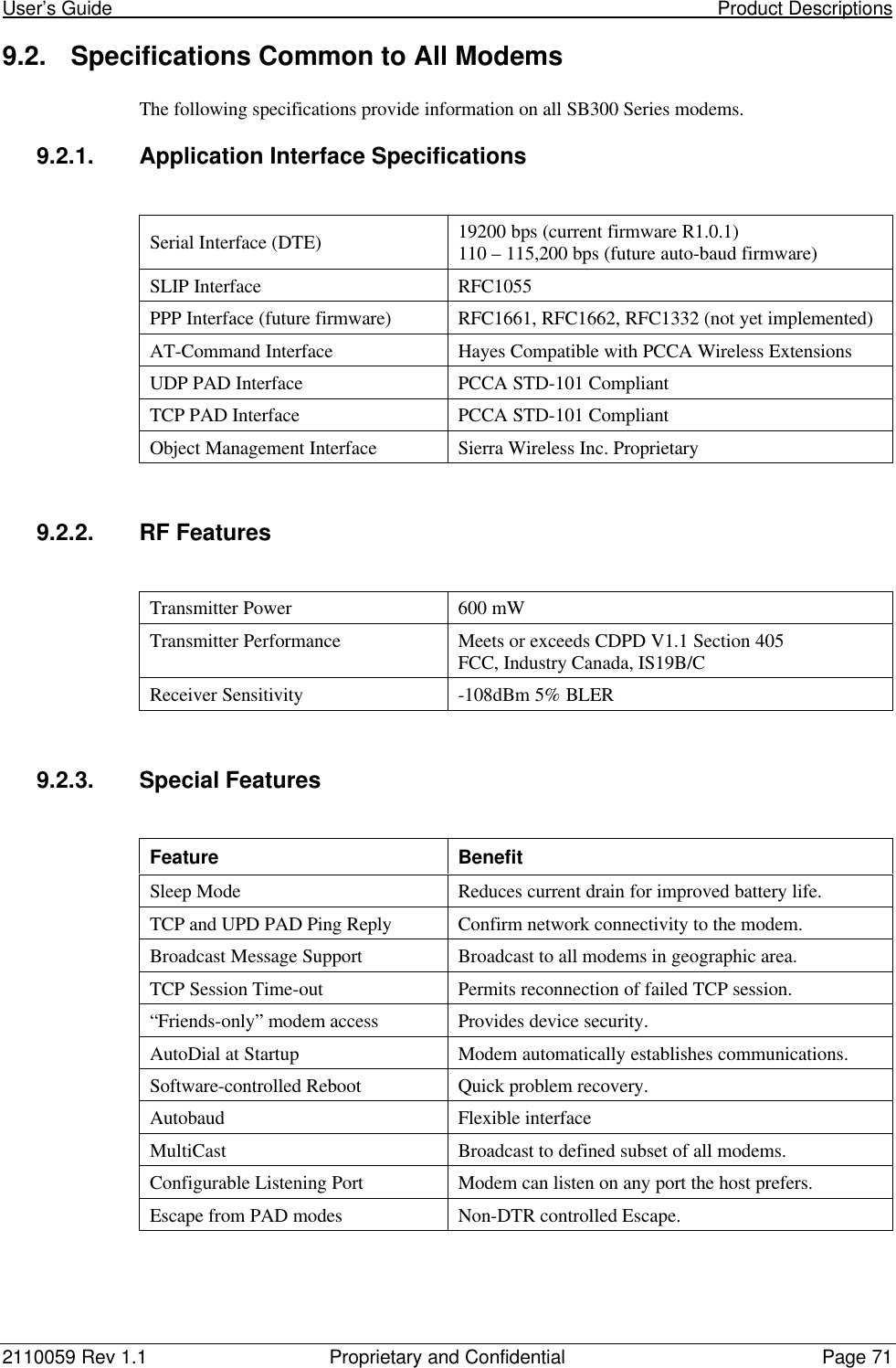 User’s Guide                                                                                                                     Product Descriptions2110059 Rev 1.1 Proprietary and Confidential Page 719.2. Specifications Common to All ModemsThe following specifications provide information on all SB300 Series modems.9.2.1. Application Interface SpecificationsSerial Interface (DTE) 19200 bps (current firmware R1.0.1)110 – 115,200 bps (future auto-baud firmware)SLIP Interface RFC1055PPP Interface (future firmware) RFC1661, RFC1662, RFC1332 (not yet implemented)AT-Command Interface Hayes Compatible with PCCA Wireless ExtensionsUDP PAD Interface PCCA STD-101 CompliantTCP PAD Interface PCCA STD-101 CompliantObject Management Interface Sierra Wireless Inc. Proprietary9.2.2. RF FeaturesTransmitter Power 600 mWTransmitter Performance Meets or exceeds CDPD V1.1 Section 405FCC, Industry Canada, IS19B/CReceiver Sensitivity -108dBm 5% BLER9.2.3. Special FeaturesFeature BenefitSleep Mode Reduces current drain for improved battery life.TCP and UPD PAD Ping Reply Confirm network connectivity to the modem.Broadcast Message Support Broadcast to all modems in geographic area.TCP Session Time-out Permits reconnection of failed TCP session.“Friends-only” modem access Provides device security.AutoDial at Startup Modem automatically establishes communications.Software-controlled Reboot Quick problem recovery.Autobaud Flexible interfaceMultiCast Broadcast to defined subset of all modems.Configurable Listening Port Modem can listen on any port the host prefers.Escape from PAD modes Non-DTR controlled Escape.