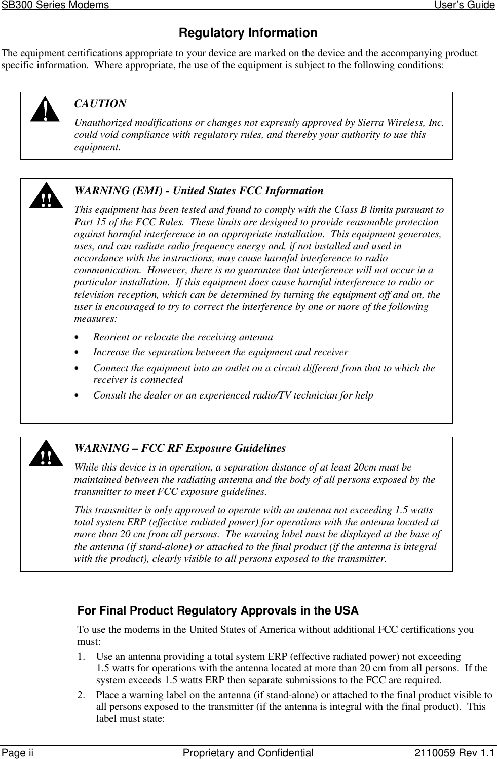 SB300 Series Modems                                                                                                            User’s GuidePage ii Proprietary and Confidential 2110059 Rev 1.1Regulatory InformationThe equipment certifications appropriate to your device are marked on the device and the accompanying productspecific information.  Where appropriate, the use of the equipment is subject to the following conditions:CAUTIONUnauthorized modifications or changes not expressly approved by Sierra Wireless, Inc.could void compliance with regulatory rules, and thereby your authority to use thisequipment.!!WARNING (EMI) - United States FCC InformationThis equipment has been tested and found to comply with the Class B limits pursuant toPart 15 of the FCC Rules.  These limits are designed to provide reasonable protectionagainst harmful interference in an appropriate installation.  This equipment generates,uses, and can radiate radio frequency energy and, if not installed and used inaccordance with the instructions, may cause harmful interference to radiocommunication.  However, there is no guarantee that interference will not occur in aparticular installation.  If this equipment does cause harmful interference to radio ortelevision reception, which can be determined by turning the equipment off and on, theuser is encouraged to try to correct the interference by one or more of the followingmeasures:• Reorient or relocate the receiving antenna• Increase the separation between the equipment and receiver• Connect the equipment into an outlet on a circuit different from that to which thereceiver is connected• Consult the dealer or an experienced radio/TV technician for help!!WARNING – FCC RF Exposure GuidelinesWhile this device is in operation, a separation distance of at least 20cm must bemaintained between the radiating antenna and the body of all persons exposed by thetransmitter to meet FCC exposure guidelines.This transmitter is only approved to operate with an antenna not exceeding 1.5 wattstotal system ERP (effective radiated power) for operations with the antenna located atmore than 20 cm from all persons.  The warning label must be displayed at the base ofthe antenna (if stand-alone) or attached to the final product (if the antenna is integralwith the product), clearly visible to all persons exposed to the transmitter.For Final Product Regulatory Approvals in the USATo use the modems in the United States of America without additional FCC certifications youmust:1. Use an antenna providing a total system ERP (effective radiated power) not exceeding1.5 watts for operations with the antenna located at more than 20 cm from all persons.  If thesystem exceeds 1.5 watts ERP then separate submissions to the FCC are required.2. Place a warning label on the antenna (if stand-alone) or attached to the final product visible toall persons exposed to the transmitter (if the antenna is integral with the final product).  Thislabel must state: