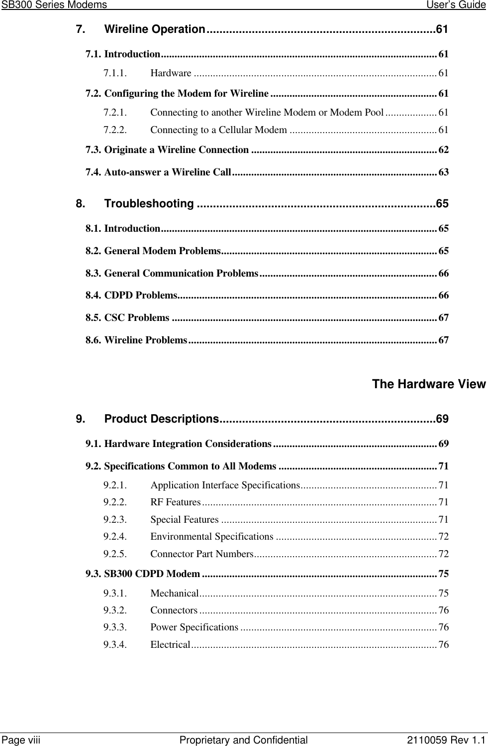 SB300 Series Modems                                                                                                            User’s GuidePage viii Proprietary and Confidential 2110059 Rev 1.17. Wireline Operation.......................................................................617.1. Introduction.....................................................................................................617.1.1. Hardware .........................................................................................617.2. Configuring the Modem for Wireline .............................................................617.2.1. Connecting to another Wireline Modem or Modem Pool...................617.2.2. Connecting to a Cellular Modem ......................................................617.3. Originate a Wireline Connection ....................................................................627.4. Auto-answer a Wireline Call...........................................................................638. Troubleshooting ..........................................................................658.1. Introduction.....................................................................................................658.2. General Modem Problems...............................................................................658.3. General Communication Problems.................................................................668.4. CDPD Problems...............................................................................................668.5. CSC Problems .................................................................................................678.6. Wireline Problems...........................................................................................67The Hardware View9. Product Descriptions...................................................................699.1. Hardware Integration Considerations............................................................699.2. Specifications Common to All Modems ..........................................................719.2.1. Application Interface Specifications..................................................719.2.2. RF Features......................................................................................719.2.3. Special Features ...............................................................................719.2.4. Environmental Specifications ...........................................................729.2.5. Connector Part Numbers...................................................................729.3. SB300 CDPD Modem ......................................................................................759.3.1. Mechanical.......................................................................................759.3.2. Connectors.......................................................................................769.3.3. Power Specifications ........................................................................769.3.4. Electrical..........................................................................................76