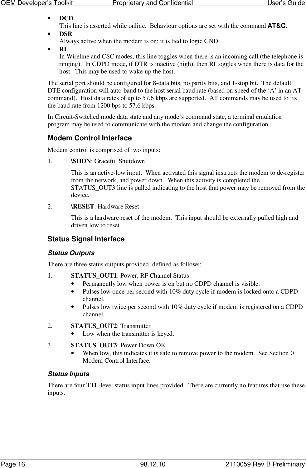 OEM Developer’s Toolkit                        Proprietary and Confidential                                        User’s GuidePage 16 98.12.10 2110059 Rev B Preliminary• DCDThis line is asserted while online.  Behaviour options are set with the command AT&amp;C.• DSRAlways active when the modem is on; it is tied to logic GND.• RIIn Wireline and CSC modes, this line toggles when there is an incoming call (the telephone isringing).  In CDPD mode, if DTR is inactive (high), then RI toggles when there is data for thehost.  This may be used to wake-up the host.The serial port should be configured for 8-data bits, no parity bits, and 1-stop bit.  The defaultDTE configuration will auto-baud to the host serial baud rate (based on speed of the ‘A’ in an ATcommand).  Host data rates of up to 57.6 kbps are supported.  AT commands may be used to fixthe baud rate from 1200 bps to 57.6 kbps.In Circuit-Switched mode data state and any mode’s command state, a terminal emulationprogram may be used to communicate with the modem and change the configuration.Modem Control InterfaceModem control is comprised of two inputs:1. \SHDN: Graceful ShutdownThis is an active-low input.  When activated this signal instructs the modem to de-registerfrom the network, and power down.  When this activity is completed theSTATUS_OUT3 line is pulled indicating to the host that power may be removed from thedevice.2. \RESET: Hardware ResetThis is a hardware reset of the modem.  This input should be externally pulled high anddriven low to reset.Status Signal InterfaceStatus OutputsThere are three status outputs provided, defined as follows:1. STATUS_OUT1: Power, RF Channel Status• Permanently low when power is on but no CDPD channel is visible.• Pulses low once per second with 10% duty cycle if modem is locked onto a CDPDchannel.• Pulses low twice per second with 10% duty cycle if modem is registered on a CDPDchannel.2. STATUS_OUT2: Transmitter• Low when the transmitter is keyed.3. STATUS_OUT3: Power Down OK• When low, this indicates it is safe to remove power to the modem.  See Section 0Modem Control Interface.Status InputsThere are four TTL-level status input lines provided.  There are currently no features that use theseinputs.