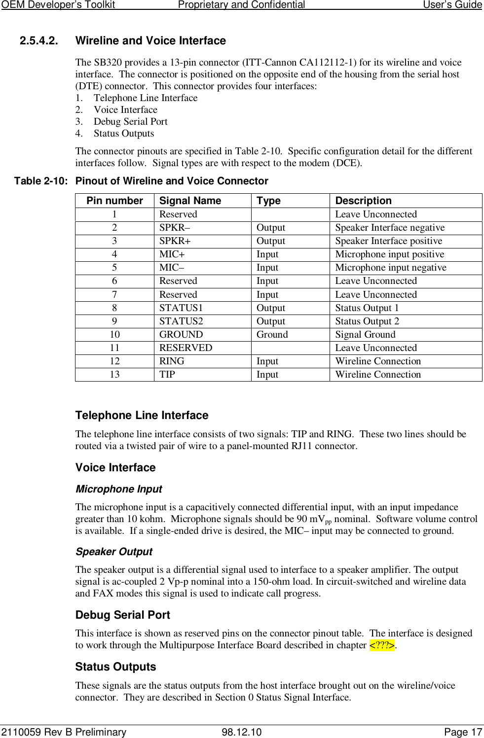 OEM Developer’s Toolkit                        Proprietary and Confidential                                        User’s Guide2110059 Rev B Preliminary 98.12.10 Page 172.5.4.2.  Wireline and Voice InterfaceThe SB320 provides a 13-pin connector (ITT-Cannon CA112112-1) for its wireline and voiceinterface.  The connector is positioned on the opposite end of the housing from the serial host(DTE) connector.  This connector provides four interfaces:1. Telephone Line Interface2. Voice Interface3. Debug Serial Port4. Status OutputsThe connector pinouts are specified in Table 2-10.  Specific configuration detail for the differentinterfaces follow.  Signal types are with respect to the modem (DCE).Table 2-10: Pinout of Wireline and Voice ConnectorPin number Signal Name Type Description1 Reserved Leave Unconnected2 SPKR– Output Speaker Interface negative3 SPKR+ Output Speaker Interface positive4 MIC+ Input Microphone input positive5 MIC– Input Microphone input negative6 Reserved Input Leave Unconnected7 Reserved Input Leave Unconnected8 STATUS1 Output Status Output 19 STATUS2 Output Status Output 210 GROUND Ground Signal Ground11 RESERVED Leave Unconnected12 RING Input Wireline Connection13 TIP Input Wireline ConnectionTelephone Line InterfaceThe telephone line interface consists of two signals: TIP and RING.  These two lines should berouted via a twisted pair of wire to a panel-mounted RJ11 connector.Voice InterfaceMicrophone InputThe microphone input is a capacitively connected differential input, with an input impedancegreater than 10 kohm.  Microphone signals should be 90 mVpp nominal.  Software volume controlis available.  If a single-ended drive is desired, the MIC– input may be connected to ground.Speaker OutputThe speaker output is a differential signal used to interface to a speaker amplifier. The outputsignal is ac-coupled 2 Vp-p nominal into a 150-ohm load. In circuit-switched and wireline dataand FAX modes this signal is used to indicate call progress.Debug Serial PortThis interface is shown as reserved pins on the connector pinout table.  The interface is designedto work through the Multipurpose Interface Board described in chapter &lt;???&gt;.Status OutputsThese signals are the status outputs from the host interface brought out on the wireline/voiceconnector.  They are described in Section 0 Status Signal Interface.