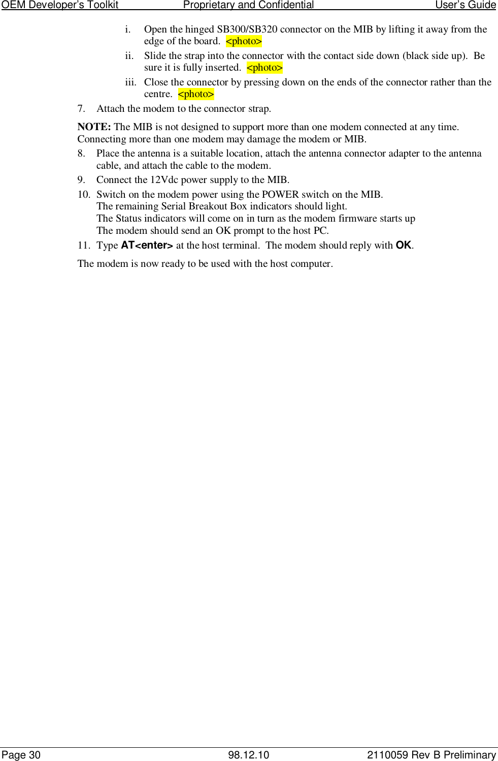 OEM Developer’s Toolkit                        Proprietary and Confidential                                        User’s GuidePage 30 98.12.10 2110059 Rev B Preliminaryi. Open the hinged SB300/SB320 connector on the MIB by lifting it away from theedge of the board.  &lt;photo&gt;ii. Slide the strap into the connector with the contact side down (black side up).  Besure it is fully inserted.  &lt;photo&gt;iii. Close the connector by pressing down on the ends of the connector rather than thecentre.  &lt;photo&gt;7. Attach the modem to the connector strap.NOTE: The MIB is not designed to support more than one modem connected at any time.Connecting more than one modem may damage the modem or MIB.8. Place the antenna is a suitable location, attach the antenna connector adapter to the antennacable, and attach the cable to the modem.9. Connect the 12Vdc power supply to the MIB.10. Switch on the modem power using the POWER switch on the MIB.The remaining Serial Breakout Box indicators should light.The Status indicators will come on in turn as the modem firmware starts upThe modem should send an OK prompt to the host PC.11. Type AT&lt;enter&gt; at the host terminal.  The modem should reply with OK.The modem is now ready to be used with the host computer.