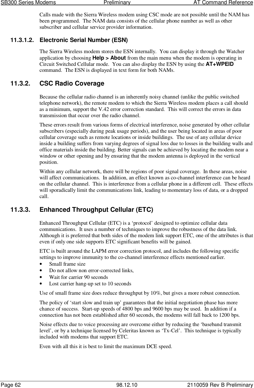 SB300 Series Modems                                  Preliminary                                         AT Command ReferencePage 62 98.12.10 2110059 Rev B PreliminaryCalls made with the Sierra Wireless modem using CSC mode are not possible until the NAM hasbeen programmed.  The NAM data consists of the cellular phone number as well as othersubscriber and cellular service provider information.11.3.1.2.  Electronic Serial Number (ESN)The Sierra Wireless modem stores the ESN internally.  You can display it through the Watcherapplication by choosing Help &gt; About from the main menu when the modem is operating inCircuit Switched Cellular mode.  You can also display the ESN by using the AT+WPEIDcommand.  The ESN is displayed in text form for both NAMs.11.3.2. CSC Radio CoverageBecause the cellular radio channel is an inherently noisy channel (unlike the public switchedtelephone network), the remote modem to which the Sierra Wireless modem places a call shouldas a minimum, support the V.42 error correction standard.  This will correct the errors in datatransmission that occur over the radio channel.These errors result from various forms of electrical interference, noise generated by other cellularsubscribers (especially during peak usage periods), and the user being located in areas of poorcellular coverage such as remote locations or inside buildings.  The use of any cellular deviceinside a building suffers from varying degrees of signal loss due to losses in the building walls andoffice materials inside the building. Better signals can be achieved by locating the modem near awindow or other opening and by ensuring that the modem antenna is deployed in the verticalposition.Within any cellular network, there will be regions of poor signal coverage.  In these areas, noisewill affect communications.  In addition, an effect known as co-channel interference can be heardon the cellular channel.  This is interference from a cellular phone in a different cell.  These effectswill sporadically limit the communications link, leading to momentary loss of data, or a droppedcall.11.3.3.  Enhanced Throughput Cellular (ETC)Enhanced Throughput Cellular (ETC) is a ‘protocol’ designed to optimize cellular datacommunications.  It uses a number of techniques to improve the robustness of the data link.Although it is preferred that both sides of the modem link support ETC, one of the attributes is thateven if only one side supports ETC significant benefits will be gained.ETC is built around the LAPM error correction protocol, and includes the following specificsettings to improve immunity to the co-channel interference effects mentioned earlier.• Small frame size• Do not allow non error-corrected links,• Wait for carrier 90 seconds• Lost carrier hang-up set to 10 secondsUse of small frame size does reduce throughput by 10%, but gives a more robust connection.The policy of ‘start slow and train up’ guarantees that the initial negotiation phase has morechance of success.  Start-up speeds of 4800 bps and 9600 bps may be used.  In addition if aconnection has not been established after 60 seconds, the modems will fall back to 1200 bps.Noise effects due to voice processing are overcome either by reducing the ‘baseband transmitlevel’, or by a technique licensed by Celeritas known as ‘Tx-Cel’.  This technique is typicallyincluded with modems that support ETC.Even with all this it is best to limit the maximum DCE speed.