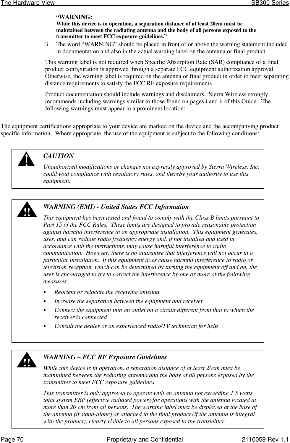 The Hardware View                                                                                                               SB300 SeriesPage 70 Proprietary and Confidential 2110059 Rev 1.1“WARNING:While this device is in operation, a separation distance of at least 20cm must bemaintained between the radiating antenna and the body of all persons exposed to thetransmitter to meet FCC exposure guidelines.”3. The word “WARNING” should be placed in front of or above the warning statement includedin documentation and also in the actual warning label on the antenna or final product.This warning label is not required when Specific Absorption Rate (SAR) compliance of a finalproduct configuration is approved through a separate FCC equipment authorization approval.Otherwise, the warning label is required on the antenna or final product in order to meet separatingdistance requirements to satisfy the FCC RF exposure requirements.Product documentation should include warnings and disclaimers.  Sierra Wireless stronglyrecommends including warnings similar to those found on pages i and ii of this Guide.  Thefollowing warnings must appear in a prominent location:The equipment certifications appropriate to your device are marked on the device and the accompanying productspecific information.  Where appropriate, the use of the equipment is subject to the following conditions:CAUTIONUnauthorized modifications or changes not expressly approved by Sierra Wireless, Inc.could void compliance with regulatory rules, and thereby your authority to use thisequipment.!!WARNING (EMI) - United States FCC InformationThis equipment has been tested and found to comply with the Class B limits pursuant toPart 15 of the FCC Rules.  These limits are designed to provide reasonable protectionagainst harmful interference in an appropriate installation.  This equipment generates,uses, and can radiate radio frequency energy and, if not installed and used inaccordance with the instructions, may cause harmful interference to radiocommunication.  However, there is no guarantee that interference will not occur in aparticular installation.  If this equipment does cause harmful interference to radio ortelevision reception, which can be determined by turning the equipment off and on, theuser is encouraged to try to correct the interference by one or more of the followingmeasures:• Reorient or relocate the receiving antenna• Increase the separation between the equipment and receiver• Connect the equipment into an outlet on a circuit different from that to which thereceiver is connected• Consult the dealer or an experienced radio/TV technician for help!!WARNING – FCC RF Exposure GuidelinesWhile this device is in operation, a separation distance of at least 20cm must bemaintained between the radiating antenna and the body of all persons exposed by thetransmitter to meet FCC exposure guidelines.This transmitter is only approved to operate with an antenna not exceeding 1.5 wattstotal system ERP (effective radiated power) for operations with the antenna located atmore than 20 cm from all persons.  The warning label must be displayed at the base ofthe antenna (if stand-alone) or attached to the final product (if the antenna is integralwith the product), clearly visible to all persons exposed to the transmitter.