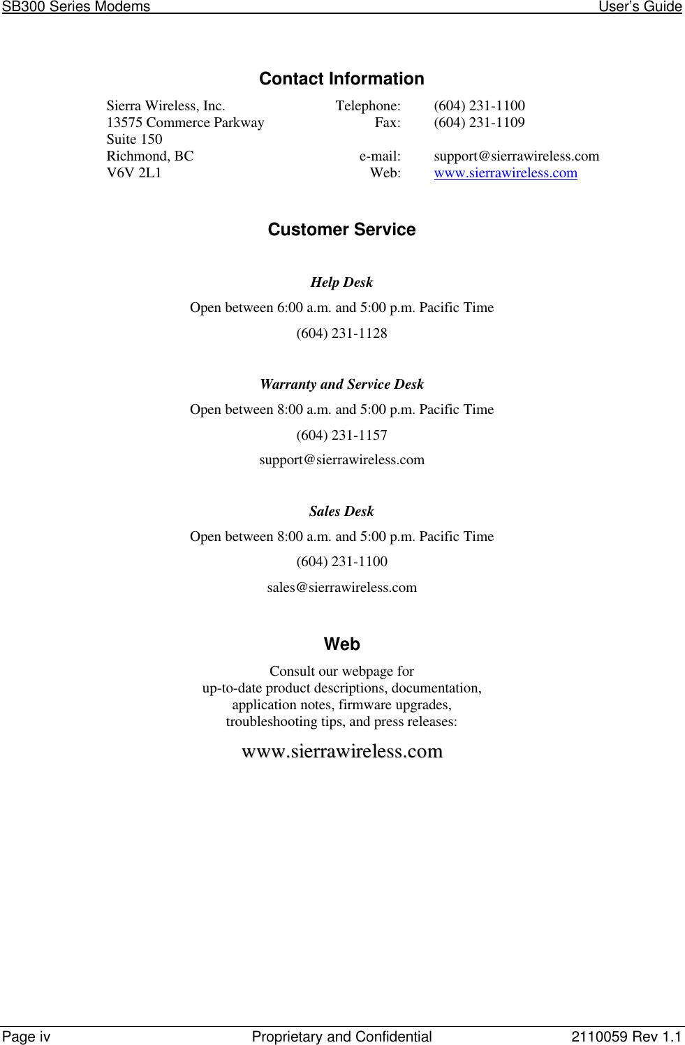 SB300 Series Modems                                                                                                            User’s GuidePage iv Proprietary and Confidential 2110059 Rev 1.1Contact InformationSierra Wireless, Inc. Telephone: (604) 231-110013575 Commerce Parkway Fax: (604) 231-1109Suite 150Richmond, BC e-mail: support@sierrawireless.comV6V 2L1 Web: www.sierrawireless.comCustomer ServiceHelp DeskOpen between 6:00 a.m. and 5:00 p.m. Pacific Time(604) 231-1128Warranty and Service DeskOpen between 8:00 a.m. and 5:00 p.m. Pacific Time(604) 231-1157support@sierrawireless.comSales DeskOpen between 8:00 a.m. and 5:00 p.m. Pacific Time(604) 231-1100sales@sierrawireless.comWebConsult our webpage forup-to-date product descriptions, documentation,application notes, firmware upgrades,troubleshooting tips, and press releases:wwwwww..ssiieerrrraawwiirreelleessss..ccoomm