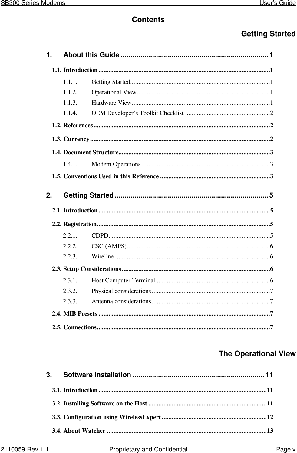 SB300 Series Modems                                                                                                            User’s Guide2110059 Rev 1.1 Proprietary and Confidential Page vContentsGetting Started1. About this Guide ...........................................................................11.1. Introduction.......................................................................................................11.1.1. Getting Started....................................................................................11.1.2. Operational View................................................................................11.1.3. Hardware View...................................................................................11.1.4. OEM Developer’s Toolkit Checklist...................................................21.2. References..........................................................................................................21.3. Currency............................................................................................................21.4. Document Structure...........................................................................................31.4.1. Modem Operations .............................................................................31.5. Conventions Used in this Reference ..................................................................32. Getting Started..............................................................................52.1. Introduction.......................................................................................................52.2. Registration........................................................................................................52.2.1. CDPD.................................................................................................52.2.2. CSC (AMPS)......................................................................................62.2.3. Wireline .............................................................................................62.3. Setup Considerations.........................................................................................62.3.1. Host Computer Terminal.....................................................................62.3.2. Physical considerations.......................................................................72.3.3. Antenna considerations.......................................................................72.4. MIB Presets .......................................................................................................72.5. Connections........................................................................................................7The Operational View3. Software Installation ...................................................................113.1. Introduction.....................................................................................................113.2. Installing Software on the Host .......................................................................113.3. Configuration using WirelessExpert...............................................................123.4. About Watcher ................................................................................................13