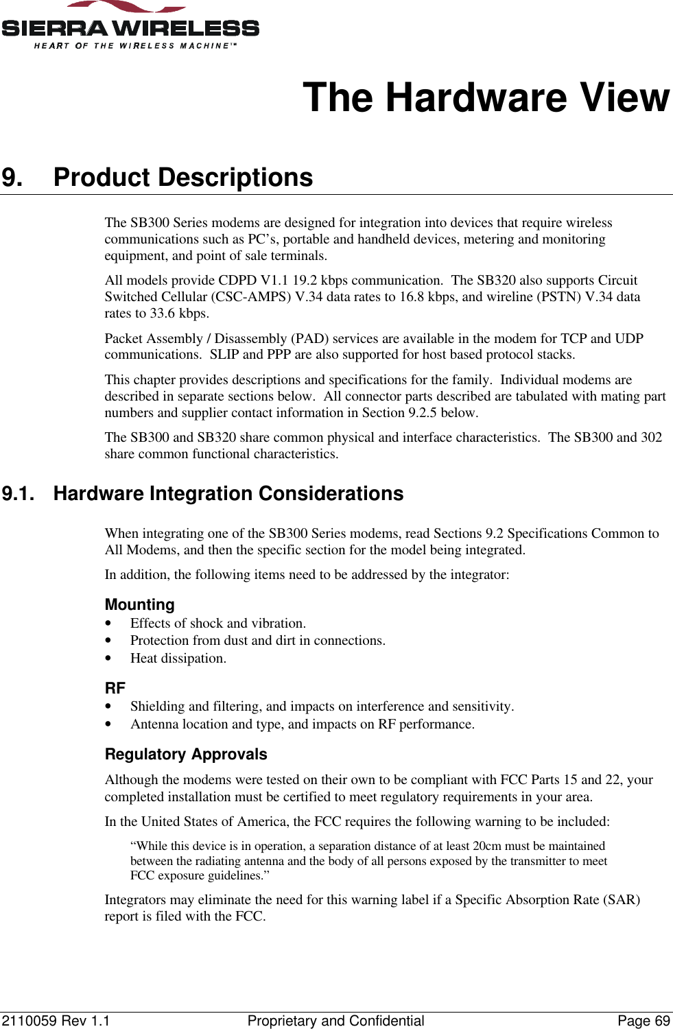 2110059 Rev 1.1 Proprietary and Confidential Page 69The Hardware View9. Product DescriptionsThe SB300 Series modems are designed for integration into devices that require wirelesscommunications such as PC’s, portable and handheld devices, metering and monitoringequipment, and point of sale terminals.All models provide CDPD V1.1 19.2 kbps communication.  The SB320 also supports CircuitSwitched Cellular (CSC-AMPS) V.34 data rates to 16.8 kbps, and wireline (PSTN) V.34 datarates to 33.6 kbps.Packet Assembly / Disassembly (PAD) services are available in the modem for TCP and UDPcommunications.  SLIP and PPP are also supported for host based protocol stacks.This chapter provides descriptions and specifications for the family.  Individual modems aredescribed in separate sections below.  All connector parts described are tabulated with mating partnumbers and supplier contact information in Section 9.2.5 below.The SB300 and SB320 share common physical and interface characteristics.  The SB300 and 302share common functional characteristics.9.1. Hardware Integration ConsiderationsWhen integrating one of the SB300 Series modems, read Sections 9.2 Specifications Common toAll Modems, and then the specific section for the model being integrated.In addition, the following items need to be addressed by the integrator:Mounting• Effects of shock and vibration.• Protection from dust and dirt in connections.• Heat dissipation.RF• Shielding and filtering, and impacts on interference and sensitivity.• Antenna location and type, and impacts on RF performance.Regulatory ApprovalsAlthough the modems were tested on their own to be compliant with FCC Parts 15 and 22, yourcompleted installation must be certified to meet regulatory requirements in your area.In the United States of America, the FCC requires the following warning to be included:“While this device is in operation, a separation distance of at least 20cm must be maintainedbetween the radiating antenna and the body of all persons exposed by the transmitter to meetFCC exposure guidelines.”Integrators may eliminate the need for this warning label if a Specific Absorption Rate (SAR)report is filed with the FCC.