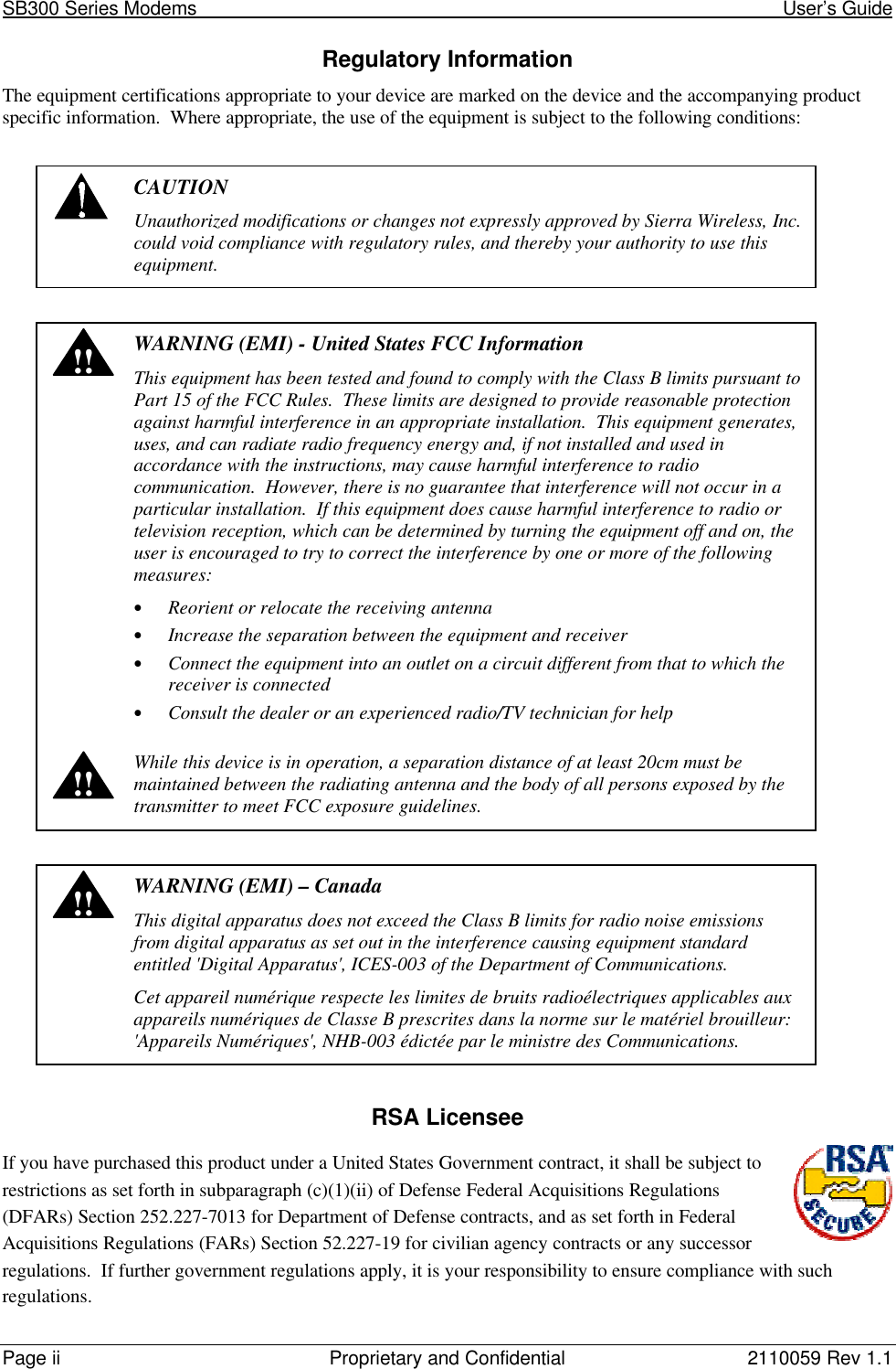 SB300 Series Modems                                                                                                            User’s GuidePage ii Proprietary and Confidential 2110059 Rev 1.1Regulatory InformationThe equipment certifications appropriate to your device are marked on the device and the accompanying productspecific information.  Where appropriate, the use of the equipment is subject to the following conditions:CAUTIONUnauthorized modifications or changes not expressly approved by Sierra Wireless, Inc.could void compliance with regulatory rules, and thereby your authority to use thisequipment.!!!!WARNING (EMI) - United States FCC InformationThis equipment has been tested and found to comply with the Class B limits pursuant toPart 15 of the FCC Rules.  These limits are designed to provide reasonable protectionagainst harmful interference in an appropriate installation.  This equipment generates,uses, and can radiate radio frequency energy and, if not installed and used inaccordance with the instructions, may cause harmful interference to radiocommunication.  However, there is no guarantee that interference will not occur in aparticular installation.  If this equipment does cause harmful interference to radio ortelevision reception, which can be determined by turning the equipment off and on, theuser is encouraged to try to correct the interference by one or more of the followingmeasures:• Reorient or relocate the receiving antenna• Increase the separation between the equipment and receiver• Connect the equipment into an outlet on a circuit different from that to which thereceiver is connected• Consult the dealer or an experienced radio/TV technician for helpWhile this device is in operation, a separation distance of at least 20cm must bemaintained between the radiating antenna and the body of all persons exposed by thetransmitter to meet FCC exposure guidelines.!!WARNING (EMI) – CanadaThis digital apparatus does not exceed the Class B limits for radio noise emissionsfrom digital apparatus as set out in the interference causing equipment standardentitled &apos;Digital Apparatus&apos;, ICES-003 of the Department of Communications.Cet appareil numérique respecte les limites de bruits radioélectriques applicables auxappareils numériques de Classe B prescrites dans la norme sur le matériel brouilleur:&apos;Appareils Numériques&apos;, NHB-003 édictée par le ministre des Communications.RSA LicenseeIf you have purchased this product under a United States Government contract, it shall be subject torestrictions as set forth in subparagraph (c)(1)(ii) of Defense Federal Acquisitions Regulations(DFARs) Section 252.227-7013 for Department of Defense contracts, and as set forth in FederalAcquisitions Regulations (FARs) Section 52.227-19 for civilian agency contracts or any successorregulations.  If further government regulations apply, it is your responsibility to ensure compliance with suchregulations.
