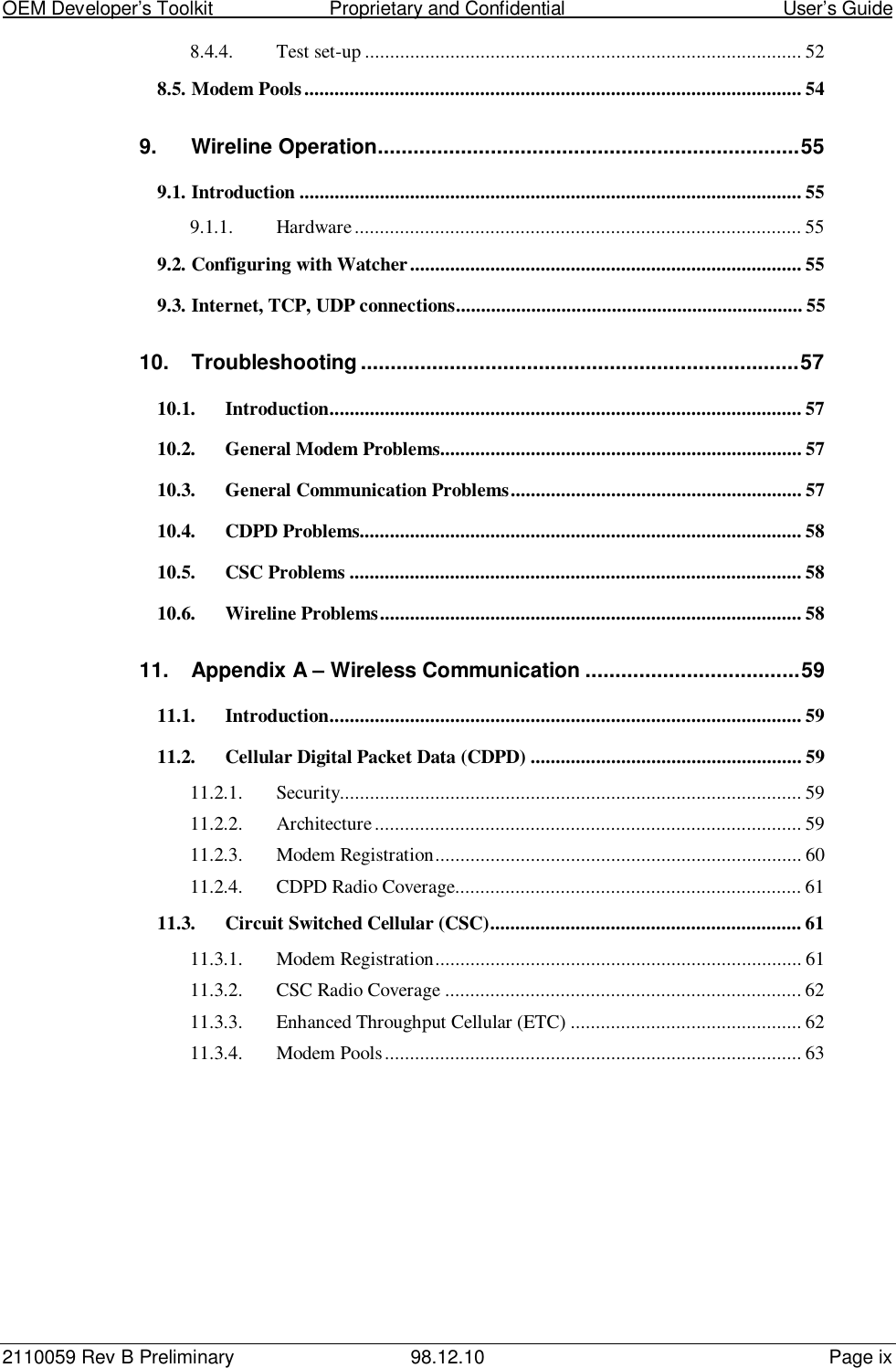 OEM Developer’s Toolkit                        Proprietary and Confidential                                        User’s Guide2110059 Rev B Preliminary 98.12.10 Page ix8.4.4. Test set-up ....................................................................................... 528.5. Modem Pools................................................................................................... 549. Wireline Operation.......................................................................559.1. Introduction .................................................................................................... 559.1.1. Hardware......................................................................................... 559.2. Configuring with Watcher.............................................................................. 559.3. Internet, TCP, UDP connections..................................................................... 5510. Troubleshooting ..........................................................................5710.1. Introduction.............................................................................................. 5710.2. General Modem Problems........................................................................ 5710.3. General Communication Problems.......................................................... 5710.4. CDPD Problems........................................................................................ 5810.5. CSC Problems .......................................................................................... 5810.6. Wireline Problems.................................................................................... 5811. Appendix A – Wireless Communication ....................................5911.1. Introduction.............................................................................................. 5911.2. Cellular Digital Packet Data (CDPD) ...................................................... 5911.2.1. Security............................................................................................ 5911.2.2. Architecture..................................................................................... 5911.2.3. Modem Registration......................................................................... 6011.2.4. CDPD Radio Coverage..................................................................... 6111.3. Circuit Switched Cellular (CSC).............................................................. 6111.3.1. Modem Registration......................................................................... 6111.3.2. CSC Radio Coverage ....................................................................... 6211.3.3. Enhanced Throughput Cellular (ETC) .............................................. 6211.3.4. Modem Pools................................................................................... 63