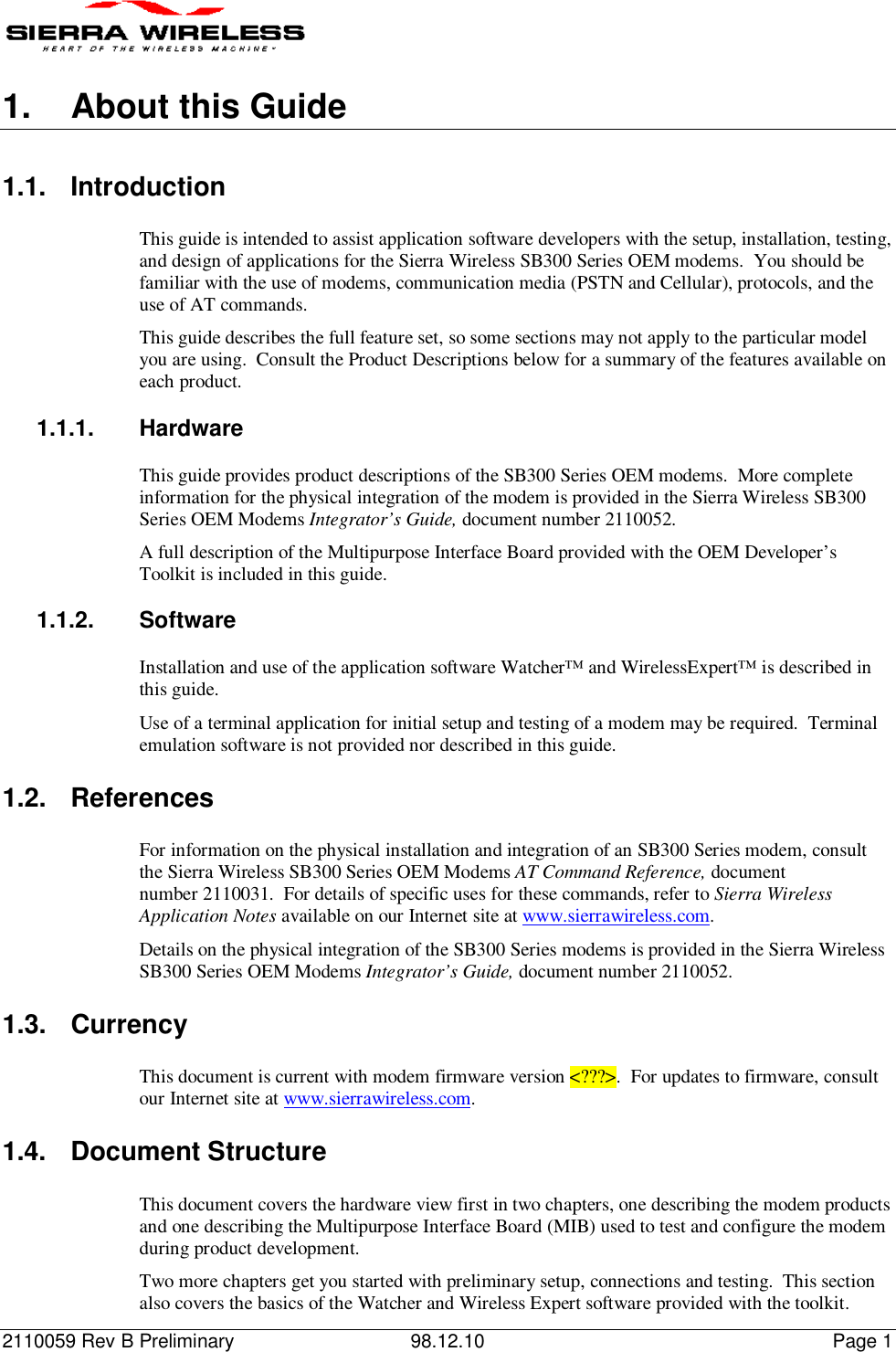 2110059 Rev B Preliminary 98.12.10 Page 11.  About this Guide1.1. IntroductionThis guide is intended to assist application software developers with the setup, installation, testing,and design of applications for the Sierra Wireless SB300 Series OEM modems.  You should befamiliar with the use of modems, communication media (PSTN and Cellular), protocols, and theuse of AT commands.This guide describes the full feature set, so some sections may not apply to the particular modelyou are using.  Consult the Product Descriptions below for a summary of the features available oneach product.1.1.1. HardwareThis guide provides product descriptions of the SB300 Series OEM modems.  More completeinformation for the physical integration of the modem is provided in the Sierra Wireless SB300Series OEM Modems Integrator’s Guide, document number 2110052.A full description of the Multipurpose Interface Board provided with the OEM Developer’sToolkit is included in this guide.1.1.2. SoftwareInstallation and use of the application software Watcher™ and WirelessExpert™ is described inthis guide.Use of a terminal application for initial setup and testing of a modem may be required.  Terminalemulation software is not provided nor described in this guide.1.2. ReferencesFor information on the physical installation and integration of an SB300 Series modem, consultthe Sierra Wireless SB300 Series OEM Modems AT Command Reference, documentnumber 2110031.  For details of specific uses for these commands, refer to Sierra WirelessApplication Notes available on our Internet site at www.sierrawireless.com.Details on the physical integration of the SB300 Series modems is provided in the Sierra WirelessSB300 Series OEM Modems Integrator’s Guide, document number 2110052.1.3. CurrencyThis document is current with modem firmware version &lt;???&gt;.  For updates to firmware, consultour Internet site at www.sierrawireless.com.1.4. Document StructureThis document covers the hardware view first in two chapters, one describing the modem productsand one describing the Multipurpose Interface Board (MIB) used to test and configure the modemduring product development.Two more chapters get you started with preliminary setup, connections and testing.  This sectionalso covers the basics of the Watcher and Wireless Expert software provided with the toolkit.